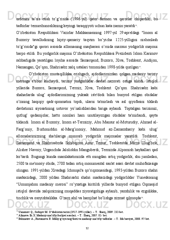 ordenini   ta’sis   etish   to’g’risida   (1996-yil)   qator   farmon   va   qarorlar   chiqardiki,   bu
tadbirlar temurshunoslikning keyingi taraqqiyoti uchun kata zamin yaratdi 18
.
O’zbekiston   Respublikasi   Vazirlar   Mahkamasining   1997-yil   29-apreldagi   "Imom   al
Buxoriy   tavalludining   hijriy-qamariy   taqvim   bo’yicha   1225-yilligini   nishonlash
to’g’risida"gi   qarori   asosida   allomaning   maqbarasi   o’rnida   maxsus   yodgorlik   majmui
barpo etildi. Bu yodgorlik majmui O’zbekiston Respublikasi Prezidenti Islom Karimov
rahbarligida   yaratilgan   loyiha   asosida   Samarqand,   Buxoro,   Xiva,   Toshkent,   Andijon,
Namangan, Qo’qon, Shahrisabz xalq ustalari tomonidan 1998-yilda qurilgan 19
.
O’zbekiston   mustaqillikka   erishgach,   ajdodlarimizdan   qolgan   madaniy   tarixiy
merosga   e'tibor   kuchaydi,   tarixiy   yodgorliklar   davlat   nazorati   ostiga   olindi.   Istiqlol
yillarida   Buxoro,   Samarqand,   Termiz,   Xiva,   Toshkent.   Qo’qon.   Shahrisabz   kabi
shaharlarda   ulug’   ajdodlarimizning   yuksak   iste'dodi   bilan   bunyod   etilgan   obidalar
o’zining   haqiqiy   qadr-qimmatini   topdi,   ularni   ta'mirlash   va   asl   qiyofasini   tiklash
davlatimiz   siyosatining   ustuvor   yo’nalishlaridan   biriga   aylandi.   Toptalgan   tariximiz,
qutlug’   qadamjolar,   hatto   nomlari   ham   unutilayozgan   obidalar   ta'mirlandi,   qayta
tiklandi.   Imom   al   Buxoriy,   Imom   at-Termiziy,   Abu   Mansur   al-Moturudiy,   Ahmad   al-
Farg’oniy,   Burhoniddin   al-Marg’inoniy,   Mahmud   az-Zamaxshariy   kabi   ulug’
allomalarimizning   sha'nlariga   munosib   yodgorlik   majmualar   yaratildi.   Toshkent,
Samarqand   va   Shahrisabzda   Sohibqiron   Amir   Temur,   Toshkentda   Mirzo   Ulug’bek,
Alisher Navoiy, Urganchda Jaloliddin Manguberdi, Termizda Alpomish haykallari qad
ko’tardi.   Bugungi   kunda   mamlakatimizda   etti   mingdan   ortiq   yodgorlik,   shu   jumladan,
2500 ta me'moriy obida, 2700 tadan ortiq monumental san'at asari davlat muhofazasiga
olingan. 1991-yildan Xivadagi Ichonqal'a qo’riqxonasidagi, 1993-yildan Buxoro shahri
markazidagi,   2000   yildan   Shahrisabz   shahri   markazidagi   yodgorliklar   Yuneskoning
“Umumjahon   madaniy   merosi”   ro’yxatiga   kiritildi   yillarda   bunyod   etilgan   Oqmasjid
istiqlol   davrida  xalqimizning  muqaddas  ziyoratgohiga  aylanib,  yaxshilik   va  ezgulikka,
tinchlik va osoyishtalikka. O’zaro ahil va hamjihat bo’lishga xizmat qilmoqda 20
.
18
 Usmonov Q., Sodiqov M. O‘zbekiston tarixi (1917-1991-yillar). – T.: Sharq, 2009. 232-bet.
19
 Alimova Sh.X. Madaniy-ma’rifiy faoliyat asoslari. – T.: Sharq, 2007. 81- bet.
20
 Bekmatov A., Rustamova R. Milliy g‘oya targ‘iboti va madaniy-ma’rifiy tadbirlar. – T.: Ma’naviyat, 2008. 97-bet.
12