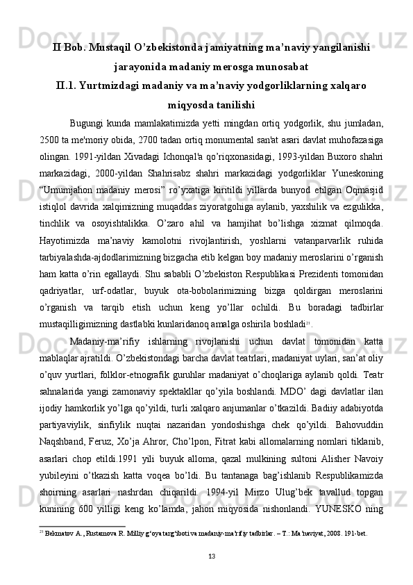 II Bob. Mustaqil O’zbekistonda jamiyatning ma’naviy yangilanishi
jarayonida madaniy merosga munosabat
II.1. Yurtmizdagi madaniy va ma’naviy yodgorliklarning xalqaro
miqyosda tanilishi
Bugungi   kunda   mamlakatimizda   yetti   mingdan   ortiq   yodgorlik,   shu   jumladan,
2500 ta me'moriy obida, 2700 tadan ortiq monumental san'at asari davlat muhofazasiga
olingan. 1991-yildan Xivadagi Ichonqal'a qo’riqxonasidagi, 1993-yildan Buxoro shahri
markazidagi,   2000-yildan   Shahrisabz   shahri   markazidagi   yodgorliklar   Yuneskoning
“Umumjahon   madaniy   merosi”   ro’yxatiga   kiritildi   yillarda   bunyod   etilgan   Oqmasjid
istiqlol   davrida  xalqimizning  muqaddas  ziyoratgohiga  aylanib,  yaxshilik   va  ezgulikka,
tinchlik   va   osoyishtalikka.   O’zaro   ahil   va   hamjihat   bo’lishga   xizmat   qilmoqda.
Hayotimizda   ma’naviy   kamolotni   rivojlantirish,   yoshlarni   vatanparvarlik   ruhida
tarbiyalashda-ajdodlarimizning bizgacha еtib kеlgan boy madaniy mеroslarini o’rganish
ham katta o’rin egallaydi. Shu sababli  O’zbеkiston Rеspublikasi  Prеzidеnti  tomonidan
qadriyatlar,   urf-odatlar,   buyuk   ota-bobolarimizning   bizga   qoldirgan   mеroslarini
o’rganish   va   tarqib   etish   uchun   kеng   yo’llar   ochildi.   Bu   boradagi   tadbirlar
mustaqilligimizning dastlabki kunlaridanoq amalga oshirila boshladi 21
.
Madaniy-ma’rifiy   ishlarning   rivojlanishi   uchun   davlat   tomonidan   katta
mablaqlar ajratildi. O’zbеkistondagi barcha davlat tеatrlari, madaniyat uylari, san’at oliy
o’quv yurtlari, folklor-etnografik guruhlar  madaniyat o’choqlariga aylanib qoldi. Tеatr
sahnalarida   yangi   zamonaviy   spеktakllar   qo’yila   boshlandi.   MDO’   dagi   davlatlar   ilan
ijodiy hamkorlik yo’lga qo’yildi, turli xalqaro anjumanlar o’tkazildi. Badiiy adabiyotda
partiyaviylik,   sinfiylik   nuqtai   nazaridan   yondoshishga   chеk   qo’yildi.   Bahovuddin
Naqshband,   Fеruz,   Xo’ja   Ahror,   Cho’lpon,   Fitrat   kabi   allomalarning   nomlari   tiklanib,
asarlari   chop   etildi.1991   yili   buyuk   alloma,   qazal   mulkining   sultoni   Alishеr   Navoiy
yubilеyini   o’tkazish   katta   voqеa   bo’ldi.   Bu   tantanaga   bag’ishlanib   Rеspublikamizda
shoirning   asarlari   nashrdan   chiqarildi.   1994-yil   Mirzo   Ulug’bеk   tavallud   topgan
kunining   600   yilligi   kеng   ko’lamda,   jahon   miqyosida   nishonlandi.   YUNЕSKO   ning
21
 Bekmatov A., Rustamova R. Milliy g‘oya targ‘iboti va madaniy-ma’rifiy tadbirlar. – T.: Ma’naviyat, 2008. 191-bet.
13 