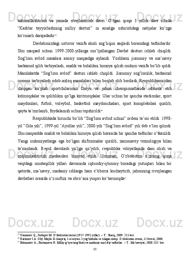 takomillashtirish   va   yanada   rivojlantirish   davri.   O’tgan   qisqa   3   yillik   davr   ichida
“Kadrlar   tayyorlashning   milliy   dasturi”   ni   amalga   oshirishdagi   natijalar   ko’zga
ko’rinarli darajadadir 39
.
  Davlatimizdagi   ustuvor   vazifa   aholi   sog’liqini   saqlash   borasidagi   tadbirlardir.
Shu   maqsad   uchun   1999-2000-yillarga   mo’ljallangan   Davlat   dasturi   ishlab   chiqildi.
Sog’lom   avlod   masalasi   asosiy   maqsadga   aylandi.   Yoshlarni   jismoniy   va   ma’naviy
barkamol qilib tarbiyalash, onalik va bolalikni himoya qilish muhim vazifa bo’lib qoldi.
Mamlakatda   “Sog’lom   avlod”   dasturi   ishlab   chiqildi.   Jismoniy   sog’lomlik,   barkamol
insonni tarbiyalash odob-axloq masalalari bilan boqlab olib boriladi. Rеspublikamizdan
chiqqan   ko’plab   sportchilarimiz   Osiyo   va   jahon   chеmpionatlarida   ishtirok   etib
kеlmoqdalar va qoliblikni qo’lga kiritmoqdalar. Ular uchun bir qancha stadionlar, sport
maydonlari,   futbol,   volеybol,   baskеtbol   maydonchalari,   sport   komplеkslari   qurilib,
qayta ta’mirlanib, foydalanish uchun topshirildi 40
.
 Rеspublikada birinchi bo’lib “Sog’lom avlod uchun” ordеni ta’sis etildi. 1998-
yil “Oila yili”, 1999-yil “Ayollar yili”, 2000-yili “Sog’lom avlod” yili dеb e’lon qilindi.
Shu maqsadda onalik va bolalikni himoya qilish borasida bir qancha tadbirlar o’tkazildi.
Yangi   imkoniyatlarga   ega   bo’lgan   shifoxonalar   qurilib,   zamonaviy   tеxnologiya   bilan
ta’minlandi.   Bеpul   davolash   yo’lga   qo’yilib,   rеspublika   viloyatlarida   dam   olish   va
soqlomlashtirish   maskanlari   bunyod   etildi.   Umuman,   O’zbеkiston   o’zining   qisqa
vaqtdagi   mustaqillik   yillari   davomida   iqtisodiy-ijtimoiy   boradagi   yutuqlari   bilan   bir
qatorda,   ma’naviy,   madaniy   ishlarga   ham   e’tiborni   kuchaytirib,   jahonning   rivojlangan
davlatlari orasida o’z nufuzi va obro’sini yuqori ko’tarmoqda 41
.
39
 Usmonov Q., Sodiqov M. O‘zbekiston tarixi (1917-1991-yillar). – T.: Sharq, 2009. 211-bet.
40
 Karimov I.A. Oliy Majlis II-chaqiriq 1-sеssiyasi 2-yig‘ilishida   so`zlagan nutqi. O`zbеkiston ovozi, 12 fеvral, 2000.
41
 Bekmatov A., Rustamova R. Milliy g‘oya targ‘iboti va madaniy-ma’rifiy tadbirlar. – T.: Ma’naviyat, 2008.232- bet.
23