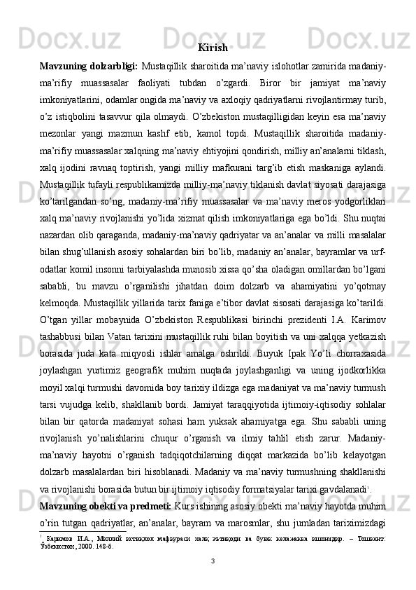 Kirish
Mavzuning dolzarbligi:   Mustaqillik sharoitida ma’naviy islohotlar zamirida madaniy-
ma’rifiy   muassasalar   faoliyati   tubdan   o’zgardi.   Biror   bir   jamiyat   ma’naviy
imkoniyatlarini, odamlar ongida ma’naviy va axloqiy qadriyatlarni rivojlantirmay turib,
o’z   istiqbolini   tasavvur   qila   olmaydi.   O’zbekiston   mustaqilligidan   keyin   esa   ma’naviy
mezonlar   yangi   mazmun   kashf   etib,   kamol   topdi.   Mustaqillik   sharoitida   madaniy-
ma’rifiy muassasalar xalqning ma’naviy ehtiyojini qondirish, milliy an’analarni tiklash,
xalq   ijodini   ravnaq   toptirish,   yangi   milliy   mafkurani   targ’ib   etish   maskaniga   aylandi.
Mustaqillik tufayli respublikamizda milliy-ma’naviy tiklanish davlat siyosati darajasiga
ko’tarilgandan   so’ng,   madaniy-ma’rifiy   muassasalar   va   ma’naviy   meros   yodgorliklari
xalq ma’naviy rivojlanishi yo’lida xizmat qilish imkoniyatlariga ega bo’ldi. Shu nuqtai
nazardan olib qaraganda, madaniy-ma’naviy qadriyatar va an’analar va milli masalalar
bilan shug’ullanish asosiy sohalardan biri bo’lib, madaniy an’analar, bayramlar va urf-
odatlar komil insonni tarbiyalashda munosib xissa qo’sha oladigan omillardan bo’lgani
sababli,   bu   mavzu   o’rganilishi   jihatdan   doim   dolzarb   va   ahamiyatini   yo’qotmay
kelmoqda. Mustaqillik yillarida tarix faniga e’tibor davlat sisosati darajasiga ko’tarildi.
O’tgan   yillar   mobaynida   O’zbekiston   Respublikasi   birinchi   prezidenti   I.A.   Karimov
tashabbusi   bilan  Vatan  tarixini   mustaqillik  ruhi  bilan  boyitish   va  uni   xalqqa  yetkazish
borasida   juda   kata   miqyosli   ishlar   amalga   oshrildi.   Buyuk   Ipak   Yo’li   chorraxasida
joylashgan   yurtimiz   geografik   muhim   nuqtada   joylashganligi   va   uning   ijodkorlikka
moyil xalqi turmushi davomida boy tarixiy ildizga ega madaniyat va ma’naviy turmush
tarsi   vujudga   kelib,   shakllanib   bordi.   Jamiyat   taraqqiyotida   ijtimoiy-iqtisodiy   sohlalar
bilan   bir   qatorda   madaniyat   sohasi   ham   yuksak   ahamiyatga   ega.   Shu   sababli   uning
rivojlanish   yo’nalishlarini   chuqur   o’rganish   va   ilmiy   tahlil   etish   zarur.   Madaniy-
ma’naviy   hayotni   o’rganish   tadqiqotchilarning   diqqat   markazida   bo’lib   kelayotgan
dolzarb masalalardan biri  hisoblanadi. Madaniy  va ma’naviy turmushning  shakllanishi
va rivojlanishi borasida butun bir ijtimoiy iqtisodiy formatsiyalar tarixi gavdalanadi 1
.
Mavzuning obekti va predmeti:  Kurs ishining asosiy obekti ma’naviy hayotda muhim
o’rin   tutgan   qadriyatlar,   an’analar,   bayram   va   marosmlar,   shu   jumladan   tariximizdagi
1
  Каримов   И.А.,   Миллий   истиқлол   мафкураси   халқ   эътиқоди   ва   буюк   келажакка   ишончдир.   –   Тошкент:
Ўзбекистон, 2000. 148-б.
3