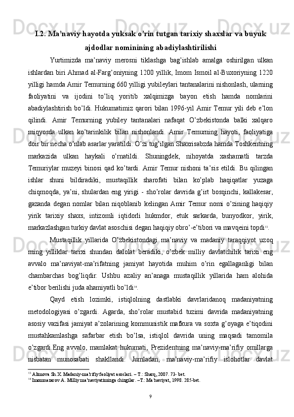 I.2. Ma’naviy hayotda yuksak o’rin tutgan tarixiy shaxslar va buyuk
ajdodlar nominining abadiylashtirilishi
Yurtimizda   ma’naviy   merosni   tiklashga   bag’ishlab   amalga   oshirilgan   ulkan
ishlardan  biri  Ahmad   al-Farg’oniyning  1200  yillik,  Imom  Ismoil  al-Buxoriyning  1220
yilligi hamda Amir Temurning 660 yilligi yubileylari tantanalarini nishonlash, ularning
faoliyatini   va   ijodini   to’liq   yoritib   xalqimizga   bayon   etish   hamda   nomlarini
abadiylashtirish  bo’ldi.  Hukumatimiz  qarori  bilan  1996-yil   Amir  Temur  yili   deb  e’lon
qilindi.   Amir   Temurning   yubiley   tantanalari   nafaqat   O’zbekistonda   balki   xalqaro
miqyosda   ulkan   ko’tarinkilik   bilan   nishonlandi.   Amir   Temurning   hayoti,   faoliyatiga
doir bir necha o’nlab asarlar yaratildi. O’zi tug’ilgan Shaxrisabzda hamda Toshkentning
markazida   ulkan   haykali   o’rnatildi.   Shuningdek,   nihoyatda   xashamatli   tarzda
Temuriylar   muzeyi   binosi   qad   ko’tardi.   Amir   Temur   nishoni   ta’sis   etildi.   Bu   qilingan
ishlar   shuni   bildiradiki,   mustaqillik   sharofati   bilan   ko’plab   haqiqatlar   yuzaga
chiqmoqda,   ya’ni,   shulardan   eng   yirigi   -   sho’rolar   davrida   g’irt   bosqinchi,   kallakesar,
gazanda   degan   nomlar   bilan   niqoblanib   kelingan   Amir   Temur   nomi   o’zining   haqiqiy
yirik   tarixiy   shaxs,   intizomli   iqtidorli   hukmdor,   etuk   sarkarda,   bunyodkor,   yirik,
markazlashgan turkiy davlat asoschisi degan haqiqiy obro’-e’tibori va mavqeini topdi 13
.
Mustaqillik   yillarida   O’zbekistondagi   ma’naviy   va   madaniy   taraqqiyot   uzoq
ming   yilliklar   tarixi   shundan   dalolat   beradiki,   o’zbek   milliy   davlatchilik   tarixi   eng
avvalo   ma’naviyat-ma’rifatning   jamiyat   hayotida   muhim   o’rin   egallaganligi   bilan
chambarchas   bog’liqdir.   Ushbu   azaliy   an’anaga   mustaqillik   yillarida   ham   alohida
e’tibor berilishi juda ahamiyatli bo’ldi 14
. 
Qayd   etish   lozimki,   istiqlolning   dastlabki   davrlaridanoq   madaniyatning
metodologiyasi   o’zgardi.   Agarda,   sho’rolar   mustabid   tuzimi   davrida   madaniyatning
asosiy   vazifasi  jamiyat  a’zolarining  kommunistik   mafkura  va  soxta   g’oyaga  e’tiqodini
mustahkamlashga   safarbar   etish   bo’lsa,   istiqlol   davrida   uning   maqsadi   tamomila
o’zgardi.Eng   avvalo,   mamlakat   hukumati,   Prezidentning   ma’naviy-ma’rifiy   omillarga
nisbatan   munosabati   shakllandi.   Jumladan,   ma’naviy-ma’rifiy   islohotlar   davlat
13
 Alimova Sh.X. Madaniy-ma’rifiy faoliyat asoslari. – T.: Sharq, 2007. 73- bet.
14
 Imomnazarov A. Milliy ma’naviyatimizga chizgilar. –T.: Ma’naviyat, 1998. 285-bet.
9