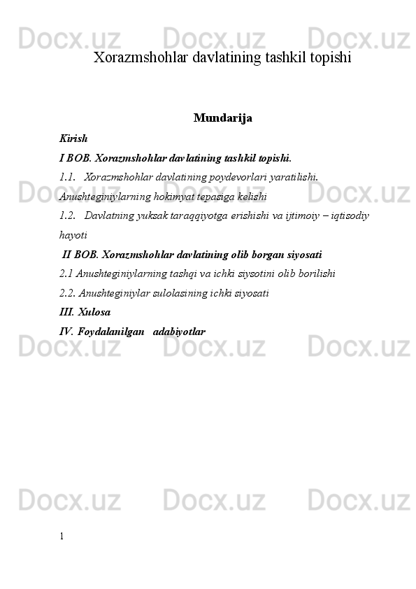 Xorazmshohlar davlatining tashkil topishi
Mundarija
Kirish
I  BOB.   Xorazmshohlar davlatining tashkil topishi. 
1.1. Xorazmshohlar davlatining poydevorlari yaratilishi. 
Anushteginiylarning hokimyat tepasiga kelishi
1.2. Davlatning yuksak taraqqiyotga erishishi va ijtimoiy – iqtisodiy  
hayoti
  II  BOB. Xor a zmshohlar davlatining olib borgan siyosati
2.1 Anushteginiylarning tashqi va ichki siysotini olib borilishi 
2.2. Anushteginiylar sulolasining ichki siyosati
III.   Xulosa
IV. Foydalanilgan   adabiyotlar
1
