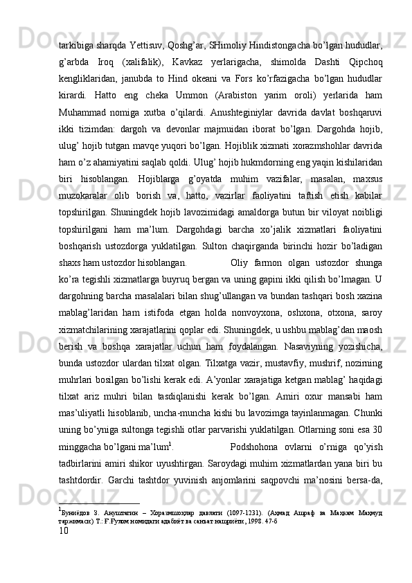tarkibiga sharqda Yettisuv, Qoshg’ar, SHimoliy Hindistongacha bo’lgan hududlar,
g’arbda   Iroq   (xalifalik),   Kavkaz   yerlarigacha,   shimolda   Dashti   Qipchoq
kengliklaridan,   janubda   to   Hind   okeani   va   Fors   ko’rfazigacha   bo’lgan   hududlar
kirardi.   Hatto   eng   cheka   Ummon   (Arabiston   yarim   oroli)   yerlarida   ham
Muhammad   nomiga   xutba   o’qilardi.   Anushteginiylar   davrida   davlat   boshqaruvi
ikki   tizimdan:   dargoh   va   devonlar   majmuidan   iborat   bo’lgan.   Dargohda   hojib,
ulug’ hojib tutgan mavqe yuqori bo’lgan. Hojiblik xizmati xorazmshohlar davrida
ham o’z ahamiyatini saqlab qoldi. Ulug’ hojib hukmdorning eng yaqin kishilaridan
biri   hisoblangan.   Hojiblarga   g’oyatda   muhim   vazifalar,   masalan,   maxsus
muzokaralar   olib   borish   va,   hatto,   vazirlar   faoliyatini   taftish   etish   kabilar
topshirilgan. Shuningdek  hojib  lavozimidagi   amaldorga  butun bir  viloyat   noibligi
topshirilgani   ham   ma’lum.   Dargohdagi   barcha   xo’jalik   xizmatlari   faoliyatini
boshqarish   ustozdorga   yuklatilgan.   Sulton   chaqirganda   birinchi   hozir   bo’ladigan
shaxs ham ustozdor hisoblangan.  Oliy   farmon   olgan   ustozdor   shunga
ko’ra tegishli xizmatlarga buyruq bergan va uning gapini ikki qilish bo’lmagan. U
dargohning barcha masalalari bilan shug’ullangan va bundan tashqari bosh xazina
mablag’laridan   ham   istifoda   etgan   holda   nonvoyxona,   oshxona,   otxona,   saroy
xizmatchilarining xarajatlarini qoplar edi. Shuningdek, u ushbu mablag’dan maosh
berish   va   boshqa   xarajatlar   uchun   ham   foydalangan.   Nasaviyning   yozishicha,
bunda ustozdor ulardan tilxat olgan. Tilxatga vazir, mustavfiy, mushrif, nozirning
muhrlari bosilgan bo’lishi kerak edi. A’yonlar xarajatiga ketgan mablag’ haqidagi
tilxat   ariz   muhri   bilan   tasdiqlanishi   kerak   bo’lgan.   Amiri   oxur   mansabi   ham
mas’uliyatli hisoblanib, uncha-muncha kishi bu lavozimga tayinlanmagan. Chunki
uning bo’yniga sultonga tegishli otlar parvarishi yuklatilgan. Otlarning soni esa 30
minggacha bo’lgani ma’lum 1
.  Podshohona   ovlarni   o’rniga   qo’yish
tadbirlarini amiri shikor uyushtirgan. Saroydagi muhim xizmatlardan yana biri bu
tashtdordir.   Garchi   tashtdor   yuvinish   anjomlarini   saqpovchi   ma’nosini   bersa-da,
1
Буниёдов   З.   Ануштагин   –   Хоразмшоҳлар   давлати   (1097-1231).   (Аҳмад   Ашраф   ва   Маҳкам   Маҳмуд
таржимаси) Т.: Ғ.Ғулом номидаги адабиёт ва санъат нашриёти, 1998. 47- б
10