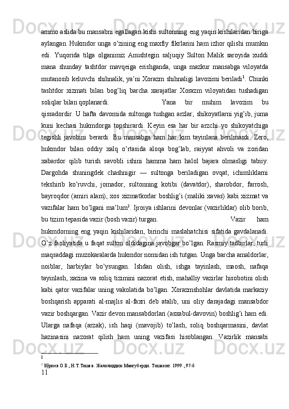 ammo aslida bu mansabni egallagan kishi sultonning eng yaqin kishilaridan biriga
aylangan. Hukmdor unga o’zining eng maxfiy fikrlarini ham izhor qilishi mumkin
edi.   Yuqorida   tilga   olganimiz   Anushtegin   saljuqiy   Sulton   Malik   saroyida   xuddi
mana   shunday   tashtdor   mavqeiga   erishganda,   unga   mazkur   mansabga   viloyatda
mutanosib keluvchi shihnalik, ya’ni Xorazm shihnaligi lavozimi beriladi 1
. Chunki
tashtdor   xizmati   bilan   bog’liq   barcha   xarajatlar   Xorazm   viloyatidan   tushadigan
soliqlar bilan qoplanardi.  Yana   bir   muhim   lavozim   bu
qissadordir. U hafta davomida sultonga  tushgan  arzlar, shikoyatlarni  yig’ib, juma
kuni   kechasi   hukmdorga   topshirardi.   Keyin   esa   har   bir   arzchi   yo   shikoyatchiga
tegishli   javobini   berardi.   Bu   mansabga   ham   har   kim   tayinlana   berilmasdi.   Zero,
hukmdor   bilan   oddiy   xalq   o’rtasida   aloqa   bog’lab,   raiyyat   ahvoli   va   zoridan
xabardor   qilib   turish   savobli   ishini   hamma   ham   halol   bajara   olmasligi   tabiiy.
Dargohda   shuningdek   chashnigir   —   sultonga   beriladigan   ovqat,   ichimliklarni
tekshirib   ko’ruvchi,   jomador,   sultonning   kotibi   (davatdor),   sharobdor,   farrosh,
bayroqdor (amiri alam), xos xizmatkorlar boshlig’i (maliki xavas) kabi  xizmat va
vazifalar ham bo’lgani ma’lum 2
. Ijroiya ishlarini devonlar (vazirliklar) olib borib,
bu tizim tepasida vazir (bosh vazir) turgan.  Vazir   ham
hukmdorning   eng   yaqin   kishilaridan,   birinchi   maslahatchisi   sifatida   gavdalanadi.
O’z faoliyatida u faqat sulton oldidagina javobgar bo’lgan. Rasmiy tadbirlar, turli
maqsaddagi muzokaralarda hukmdor nomidan ish tutgan. Unga barcha amaldorlar,
noiblar,   harbiylar   bo’ysungan.   Ishdan   olish,   ishga   tayinlash,   maosh,   nafaqa
tayinlash, xazina va soliq tizimini nazorat etish, mahalliy vazirlar hisobotini olish
kabi  qator   vazifalar   uning vakolatida  bo’lgan.  Xorazmshohlar   davlatida markaziy
boshqarish   apparati   al-majlis   al-faxri   deb   atalib,   uni   oliy   darajadagi   mansabdor
vazir boshqargan. Vazir devon mansabdorlari (asxabul-davovin) boshlig’i ham edi.
Ularga   nafaqa   (arzak),   ish   haqi   (mavojib)   to’lash,   soliq   boshqarmasini,   davlat
hazinasini   nazorat   qilish   ham   uning   vazifasi   hisoblangan.   Vazirlik   mansabi
1
2
 Бўриѐв О.Б., Н.Т.Тош	ѐв. Жалолиддин Мангуб	ѐрди. Тошк	ѐнт. 1999., 97-б
11 