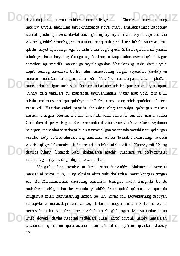 davlatda juda katta ehtirom bilan hurmat qilingan. Chunki   mamlakatning
moddiy   ahvoli,   aholining   tartib-intizomga   rioya   etishi,   amaldorlarning   haqqoniy
xizmat qilishi, qolaversa davlat boshlig’ining siyosiy va ma’naviy mavqei ana shu
vazirning ishbilarmonligi, mamlakatni boshqarish qoidalarini bilishi va unga amal
qilishi, hayot  tajribasiga ega bo’lishi  bilan bog’liq edi. SHariat qoidalarini yaxshi
biladigan,   katta   hayot   tajribasiga   ega   bo’lgan,   sadoqat   bilan   xizmat   qilaoladigan
shaxslarning   vazirlik   mansabiga   tayinlanganlar.   Vazirlarning   sadr,   dastur   yoki
xoja’i   buzrug   unvonlari   bo’lib,   ular   mansabining   belgisi   siyoxdon   (davlat)   va
maxsus   matodan   to’qilgan   salla   edi.   Vazirlik   mansabiga   odatda   ajdodlari
mansabdor   bo’lgan   arab   yoki   fors   millatiga   mansub   bo’lgan   shaxs   tayinlangan.
Turkiy   xalq   vakillari   bu   mansabga   tayinlanmagan.   Vazir   arab   yoki   fors   tilini
bilishi,   ma’muiy   ishlarga   qobiliyatli   bo’lishi,   saroy   axloq-odob   qoidalarini   bilishi
zarur   edi.   Vazirlar   qabul   paytida   shohning   o’ng   tomoniga   qo’yilgan   mahsus
kursida   o’tirgan.   Xorazmshohlar   davlatida   vazir   mansabi   birinchi   marta   sulton
Otsiz davrida joriy etilgan. Xorazmshohlar davlati tarixida o’z vazifasini vijdonan
bajargan, mamlakatda sadoqat bilan xizmat qilgan va tarixda yaxshi nom qoldirgan
vazirlar   ko’p   bo’lib,   ulardan   eng   mashhuri   sulton   Takash   hukmronligi   davrida
vazirlik qilgan Nizomalmulk Shams-ad-din Mas’ud ibn Ali ad-Xaraviy edi. Uning
davrida   Marv,   Urganch   kabi   shaharlarda   machit,   madrasa   va   qo’lyozmalar
saqlanadigan joy qurdirganligi tarixda ma’lum. 
Mo’g’ullar   bosqinchiligi   arafasida   shoh   Alovuddin   Muhammad   vazirlik
mansabini   bekor   qilib,   uning   o’rniga   oltita   vakildorlardan   iborat   kengash   tuzgan
edi.   Bu   Xorazmshohlar   davrining   oxirlarida   tuzilgan   davlat   kengashi   bo’lib,
muhokama   etilgan   har   bir   masala   yakdillik   bilan   qabul   qilinishi   va   qarorda
kengash   a’zolari   hammasining   imzosi   bo’lishi   kerak   edi.   Devonlarning   faoliyati
saljuqiylar zamonasidagi tizimdan deyarli farqlanmagan. Insho yoki tug’ro devoni
rasmiy   hujjatlar,   yozishmalarni   tuzish   bilan   shug’ullangan.   Moliya   ishlari   bilan
istifo   devoni,   davlat   nazorati   tadbirlari   bilan   ishrof   devoni,   harbiy   masalalar,
chunonchi,   qo’shinni   qurol-aslaha   bilan   ta’minlash,   qo’shin   qismlari   shaxsiy
12 