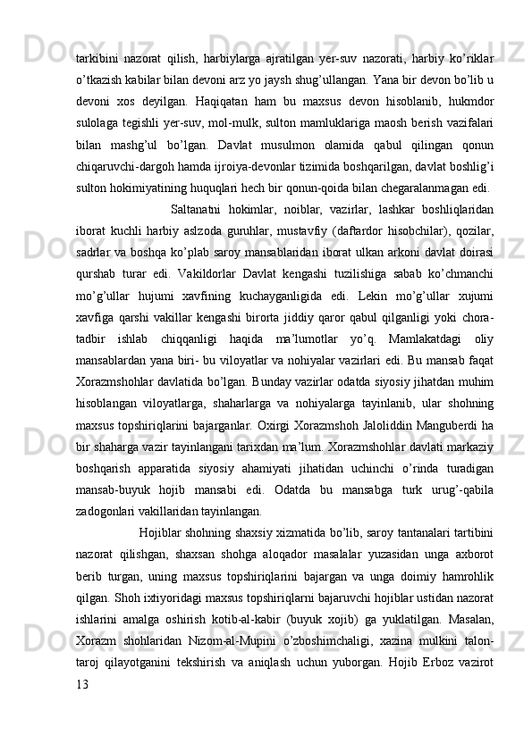 tarkibini   nazorat   qilish,   harbiylarga   ajratilgan   yer-suv   nazorati,   harbiy   ko’riklar
o’tkazish kabilar bilan devoni arz yo jaysh shug’ullangan. Yana bir devon bo’lib u
devoni   xos   deyilgan.   Haqiqatan   ham   bu   maxsus   devon   hisoblanib,   hukmdor
sulolaga  tegishli   yer-suv,   mol-mulk,  sulton  mamluklariga  maosh  berish   vazifalari
bilan   mashg’ul   bo’lgan.   Davlat   musulmon   olamida   qabul   qilingan   qonun
chiqaruvchi-dargoh hamda ijroiya-devonlar tizimida boshqarilgan, davlat boshlig’i
sulton hokimiyatining huquqlari hech bir qonun-qoida bilan chegaralanmagan edi. 
Saltanatni   hokimlar,   noiblar,   vazirlar,   lashkar   boshliqlaridan
iborat   kuchli   harbiy   aslzoda   guruhlar,   mustavfiy   (daftardor   hisobchilar),   qozilar,
sadrlar   va  boshqa   ko’plab  saroy  mansablaridan   iborat   ulkan   arkoni  davlat  doirasi
qurshab   turar   edi.   Vakildorlar   Davlat   kengashi   tuzilishiga   sabab   ko’chmanchi
mo’g’ullar   hujumi   xavfining   kuchayganligida   edi.   Lekin   mo’g’ullar   xujumi
xavfiga   qarshi   vakillar   kengashi   birorta   jiddiy   qaror   qabul   qilganligi   yoki   chora-
tadbir   ishlab   chiqqanligi   haqida   ma’lumotlar   yo’q.   Mamlakatdagi   oliy
mansablardan yana biri- bu viloyatlar va nohiyalar vazirlari edi. Bu mansab faqat
Xorazmshohlar davlatida bo’lgan. Bunday vazirlar odatda siyosiy jihatdan muhim
hisoblangan   viloyatlarga,   shaharlarga   va   nohiyalarga   tayinlanib,   ular   shohning
maxsus   topshiriqlarini  bajarganlar.  Oxirgi  Xorazmshoh   Jaloliddin  Manguberdi  ha
bir shaharga vazir tayinlangani tarixdan ma’lum. Xorazmshohlar davlati markaziy
boshqarish   apparatida   siyosiy   ahamiyati   jihatidan   uchinchi   o’rinda   turadigan
mansab-buyuk   hojib   mansabi   edi.   Odatda   bu   mansabga   turk   urug’-qabila
zadogonlari vakillaridan tayinlangan. 
Hojiblar shohning shaxsiy xizmatida bo’lib, saroy tantanalari tartibini
nazorat   qilishgan,   shaxsan   shohga   aloqador   masalalar   yuzasidan   unga   axborot
berib   turgan,   uning   maxsus   topshiriqlarini   bajargan   va   unga   doimiy   hamrohlik
qilgan. Shoh ixtiyoridagi maxsus topshiriqlarni bajaruvchi hojiblar ustidan nazorat
ishlarini   amalga   oshirish   kotib-al-kabir   (buyuk   xojib)   ga   yuklatilgan.   Masalan,
Xorazm   shohlaridan   Nizom-al-Mupini   o’zboshimchaligi,   xazina   mulkini   talon-
taroj   qilayotganini   tekshirish   va   aniqlash   uchun   yuborgan.   Hojib   Erboz   vazirot
13 