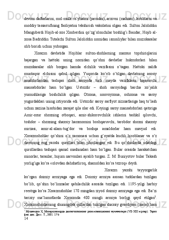 devoni daftarlarini, mol-mulk ro’yhatini (jaroidni), arxivni (mahzan), kotiblarni va
moddiy tassarrufining faoliyatini tekshirish vakolatini olgan edi. Sulton Jaloliddin
Manguberdi Hojib-al-xos Xonberdini qo’zg’olonchilar boshlig’i Bandar, Hojib al-
xosa Badriddin Tutakchi Sulton Jaloliddin nomidan ismoiliylar bilan muzokaralar
olib borish uchun yuborgan. 
Xorazm   davlatida   Hojiblar   sulton-shohlarning   maxsus   topshiriqlarini
bajargan   va   hattoki   uning   nomidan   qo’shni   davlatlar   hukmdorlari   bilan
muzokaralar   olib   borgan   hamda   elchilik   vazifasini   o’tagan.   Hattoki   xalifa
muntaqsir   elchisini   qabul   qilgan.   Yuqorida   ko’rib   o’tilgan   davlatning   asosiy
amaldorlaridan   tashqari   shoh   saroyida   turli   mayda   vazifalarni   bajaruvchi
mansabdorlar   ham   bo’lgan:   Ustozdir   –   shoh   saroyidagi   barcha   xo’jalik
yumushlariga   boshchilik   qilgan.   Otxona,   nonvoyxona,   oshxona   va   saroy
yugurdaklari uning ixtiyorida edi. Ustozdir saroy sarfiyot xizmatlariga haq to’lash
uchun xazina hisobidan xarajat qila olar edi. Keyingi saroy mansabdorlari qatoriga
Amir-oxur   shoxning   otboqari,   amir-shikorovchilik   ishlarini   tashkil   qiluvchi,
toshdor   –   shoxning   shaxsiy   hammomini   boshqaruvchi,   tarobdor   shoxni   shaxsiy
mirzasi,   amir-al-alam-tug’dor   va   boshqa   amaldorlar   ham   mavjud   edi.
Xorazmshohlar   qo’shini   o’z   zamonasi   uchun   g’oyatda   kuchli   hisoblanar   va   o’z
davrining   eng   yaxshi   qurollari   bilan   jihozlangan   edi.   Bu   qo’shinlarda   odatdagi
qurollardan   tashqari   qamal   mashinalari   ham   bo’lgan.   Bular   orasida   harakatchan
minorlar, taranlar, hujum narvonlari ajralib turgan. Z. M. Buniyotov bular Takash
yorlig’iga ko’ra «olovdan dahshatliroq, shamoldan ko’ra tezroq» deydi. 
Xorazm   yaxshi   tayyorgarlik
ko’rgan   doimiy   armiyaga   ega   edi.   Doimiy   armiya   asosan   turklardan   tuzilgan
bo’lib,   qo’shin   bo’linmalar   qabilachilik   asosida   tuzilgan   edi.   1195-yilgi   harbiy
reestrga ko’ra Xorazmshohlar 170 mingdan ziyod doimiy armiyaga ega edi. Ba’zi
tarixiy   ma’lumotlarda   Xorazmda   400   mingli   armiya   borligi   qayd   etilgan 1
.
Xorazmshoxlarning shuningdek qullardan tuzilgan shaxsiy gvardiyasi (xaras) ham
1
  Муҳамѐдов Ҳ. Мовароуннаҳрда давлатчиликнинг ривожланишининг муаммолари (VII-XIII асрлар). Тарих
фан. док. Дисс. Т., 2001. 17-b
14