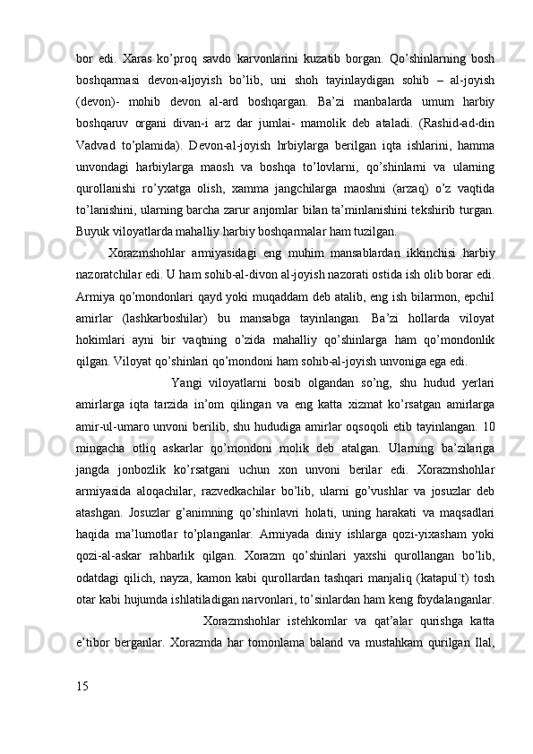 bor   edi.   Xaras   ko’proq   savdo   karvonlarini   kuzatib   borgan.   Qo’shinlarning   bosh
boshqarmasi   devon-aljoyish   bo’lib,   uni   shoh   tayinlaydigan   sohib   –   al-joyish
(devon)-   mohib   devon   al-ard   boshqargan.   Ba’zi   manbalarda   umum   harbiy
boshqaruv   organi   divan-i   arz   dar   jumlai-   mamolik   deb   ataladi.   (Rashid-ad-din
Vadvad   to’plamida).   Devon-al-joyish   hrbiylarga   berilgan   iqta   ishlarini,   hamma
unvondagi   harbiylarga   maosh   va   boshqa   to’lovlarni,   qo’shinlarni   va   ularning
qurollanishi   ro’yxatga   olish,   xamma   jangchilarga   maoshni   (arzaq)   o’z   vaqtida
to’lanishini, ularning barcha zarur anjomlar bilan ta’minlanishini tekshirib turgan.
Buyuk viloyatlarda mahalliy harbiy boshqarmalar ham tuzilgan. 
Xorazmshohlar   armiyasidagi   eng   muhim   mansablardan   ikkinchisi   harbiy
nazoratchilar edi. U ham sohib-al-divon al-joyish nazorati ostida ish olib borar edi.
Armiya qo’mondonlari qayd yoki muqaddam deb atalib, eng ish bilarmon, epchil
amirlar   (lashkarboshilar)   bu   mansabga   tayinlangan.   Ba’zi   hollarda   viloyat
hokimlari   ayni   bir   vaqtning   o’zida   mahalliy   qo’shinlarga   ham   qo’mondonlik
qilgan. Viloyat qo’shinlari qo’mondoni ham sohib-al-joyish unvoniga ega edi. 
Yangi   viloyatlarni   bosib   olgandan   so’ng,   shu   hudud   yerlari
amirlarga   iqta   tarzida   in’om   qilingan   va   eng   katta   xizmat   ko’rsatgan   amirlarga
amir-ul-umaro unvoni  berilib, shu hududiga amirlar  oqsoqoli  etib tayinlangan. 10
mingacha   otliq   askarlar   qo’mondoni   molik   deb   atalgan.   Ularning   ba’zilariga
jangda   jonbozlik   ko’rsatgani   uchun   xon   unvoni   berilar   edi.   Xorazmshohlar
armiyasida   aloqachilar,   razvedkachilar   bo’lib,   ularni   go’vushlar   va   josuzlar   deb
atashgan.   Josuzlar   g’animning   qo’shinlavri   holati,   uning   harakati   va   maqsadlari
haqida   ma’lumotlar   to’planganlar.   Armiyada   diniy   ishlarga   qozi-yixasham   yoki
qozi-al-askar   rahbarlik   qilgan.   Xorazm   qo’shinlari   yaxshi   qurollangan   bo’lib,
odatdagi   qilich,   nayza,   kamon  kabi   qurollardan   tashqari   manjaliq  (katapul`t)   tosh
otar kabi hujumda ishlatiladigan narvonlari, to’sinlardan ham keng foydalanganlar.
Xorazmshohlar   istehkomlar   va   qat’alar   qurishga   katta
e’tibor   berganlar.   Xorazmda   har   tomonlama   baland   va   mustahkam   qurilgan   Ilal,
15