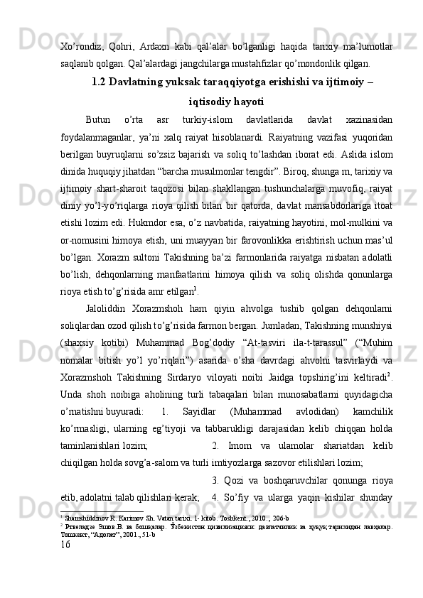 Xo’rondiz,   Qohri,   Ardaxn   kabi   qal’alar   bo’lganligi   haqida   tarixiy   ma’lumotlar
saqlanib qolgan. Qal’alardagi jangchilarga mustahfizlar qo’mondonlik qilgan.
    1.2 Davlatning yuksak taraqqiyotga erishishi va ijtimoiy –
iqtisodiy hayoti
Butun   о ’rta   asr   turkiy-islom   davlatlarida   davlat   xazinasidan
foydalanmaganlar,   ya’ni   xalq   raiyat   hisoblanardi.   Raiyatning   vazifasi   yuqoridan
berilgan   buyruqlarni   s о ’zsiz   bajarish   va   soliq   t о ’lashdan   iborat   edi.   Aslida   islom
dinida huquqiy jihatdan “barcha musulmonlar tengdir”. Biroq, shunga m, tarixiy va
ijtimoiy   shart-sharoit   taqozosi   bilan   shakllangan   tushunchalarga   muvofiq,   raiyat
diniy   y о ’l-y о ’riqlarga   rioya   qilish   bilan   bir   qatorda,   davlat   mansabdorlariga   itoat
etishi lozim edi. Hukmdor esa,   о ’z navbatida, raiyatning hayotini, mol-mulkini va
or-nomusini himoya etish, uni muayyan bir farovonlikka erishtirish uchun mas’ul
b о ’lgan.   Xorazm   sultoni   Takishning   ba’zi   farmonlarida   raiyatga   nisbatan   adolatli
b о ’lish,   dehqonlarning   manfaatlarini   himoya   qilish   va   soliq   olishda   qonunlarga
rioya etish t о ’g’risida amr etilgan 1
. 
Jaloliddin   Xorazmshoh   ham   qiyin   ahvolga   tushib   qolgan   dehqonlarni
soliqlardan ozod qilish t о ’g’risida farmon bergan. Jumladan, Takishning munshiysi
(shaxsiy   kotibi)   Muhammad   Bog’dodiy   “At-tasviri   ila-t-tarassul”   (“Muhim
nomalar   bitish   y о ’l   y о ’riqlari”)   asarida   о ’sha   davrdagi   ahvolni   tasvirlaydi   va
Xorazmshoh   Takishning   Sirdaryo   viloyati   noibi   Jaidga   topshirig’ini   keltiradi 2
.
Unda   shoh   noibiga   aholining   turli   tabaqalari   bilan   munosabatlarni   quyidagicha
о ’rnatishni buyuradi:  1.   Sayidlar   (Muhammad   avlodidan)   kamchilik
k о ’rmasligi,   ularning   eg’tiyoji   va   tabbarukligi   darajasidan   kelib   chiqqan   holda
taminlanishlari lozim;  2.   Imom   va   ulamolar   shariatdan   kelib
chiqilgan holda sovg’a-salom va turli imtiyozlarga sazovor etilishlari lozim; 
3.   Qozi   va   boshqaruvchilar   qonunga   rioya
etib, adolatni talab qilishlari kerak; 4.   S о ’fiy   va   ularga   yaqin   kishilar   shunday
1
 Shamshiddinov R. Karimov Sh. Vatan tarixi. 1- kitob. Toshkent., 2010.,  206-b
2
  Ртвѐладз	ѐ  Эшов.В.   ва   бошқалар.   Ўзб	ѐкистон   цивилизацияси:   давлатчилик   ва   ҳуқуқ   тарихидан   лавҳалар.
Тошк	
ѐнт, “Адолат”, 2001., 51- b
16 