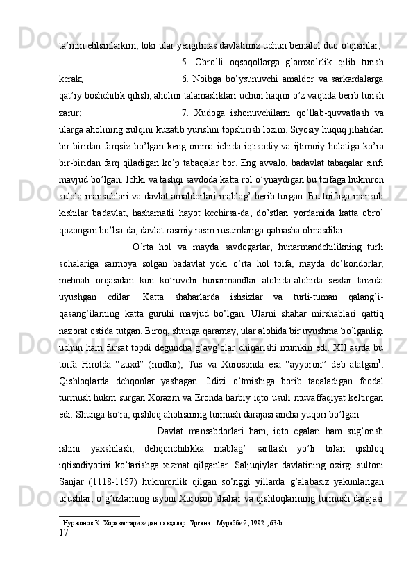ta’min etilsinlarkim, toki ular yengilmas davlatimiz uchun bemalol duo  о ’qisinlar; 
5.   Obr о ’li   oqsoqollarga   g’amx о ’rlik   qilib   turish
kerak;  6.   Noibga   b о ’ysunuvchi   amaldor   va   sarkardalarga
qat’iy boshchilik qilish, aholini talamasliklari uchun haqini  о ’z vaqtida berib turish
zarur;  7.   Xudoga   ishonuvchilarni   q о ’llab-quvvatlash   va
ularga aholining xulqini kuzatib yurishni topshirish lozim. Siyosiy huquq jihatidan
bir-biridan farqsiz b о ’lgan keng  omma  ichida iqtisodiy va ijtimoiy holatiga k о ’ra
bir-biridan farq qiladigan k о ’p tabaqalar bor. Eng avvalo, badavlat tabaqalar sinfi
mavjud b о ’lgan. Ichki va tashqi savdoda katta rol  о ’ynaydigan bu toifaga hukmron
sulola mansublari va davlat amaldorlari mablag’ berib turgan. Bu toifaga mansub
kishilar   badavlat,   hashamatli   hayot   kechirsa-da,   d о ’stlari   yordamida   katta   obr о ’
qozongan b о ’lsa-da, davlat rasmiy rasm-rusumlariga qatnasha olmasdilar. 
О ’rta   hol   va   mayda   savdogarlar,   hunarmandchilikning   turli
sohalariga   sarmoya   solgan   badavlat   yoki   о ’rta   hol   toifa,   mayda   d о ’kondorlar,
mehnati   orqasidan   kun   k о ’ruvchi   hunarmandlar   alohida-alohida   sexlar   tarzida
uyushgan   edilar.   Katta   shaharlarda   ishsizlar   va   turli-tuman   qalang’i-
qasang’ilarning   katta   guruhi   mavjud   b о ’lgan.   Ularni   shahar   mirshablari   qattiq
nazorat ostida tutgan. Biroq, shunga qaramay, ular alohida bir uyushma b о ’lganligi
uchun ham fursat topdi deguncha g’avg’olar chiqarishi mumkin edi. XII asrda bu
toifa   Hirotda   “zuxd”   (rindlar),   Tus   va   Xurosonda   esa   “ayyoron”   deb   atalgan 1
.
Qishloqlarda   dehqonlar   yashagan.   Ildizi   о ’tmishiga   borib   taqaladigan   feodal
turmush hukm surgan Xorazm va Eronda harbiy iqto usuli muvaffaqiyat keltirgan
edi. Shunga k о ’ra, qishloq aholisining turmush darajasi ancha yuqori b о ’lgan. 
Davlat   mansabdorlari   ham,   iqto   egalari   ham   sug’orish
ishini   yaxshilash,   dehqonchilikka   mablag’   sarflash   y о ’li   bilan   qishloq
iqtisodiyotini   k о ’tarishga   xizmat   qilganlar.   Saljuqiylar   davlatining   oxirgi   sultoni
Sanjar   (1118-1157)   hukmronlik   qilgan   s о ’nggi   yillarda   g’alabasiz   yakunlangan
urushlar,   о ’g’uzlarning isyoni Xuroson shahar va qishloqlarining turmush darajasi
1
 Нуржонов К. Хоразм тарихидан лавҳалар. Урганч.: Мураббий, 1992., 63- b
17