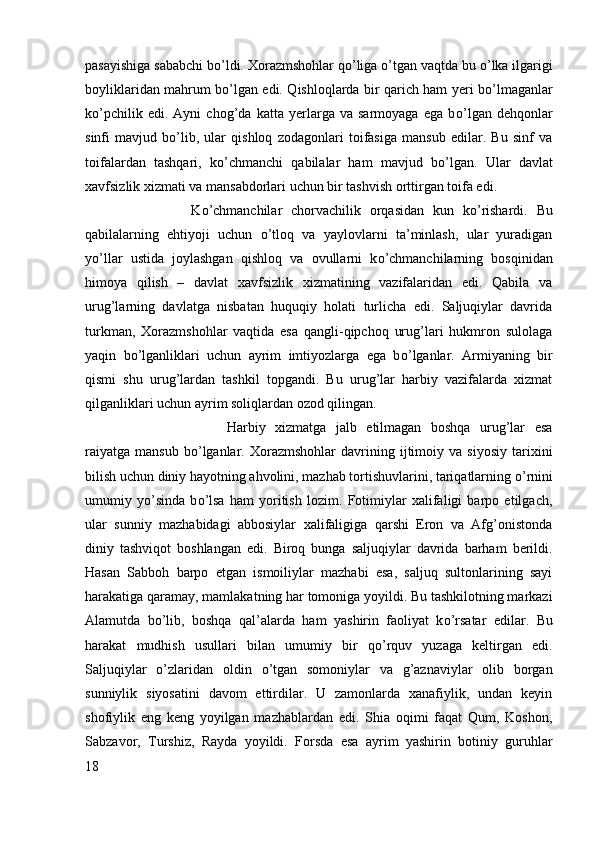 pasayishiga sababchi b о ’ldi. Xorazmshohlar q о ’liga  о ’tgan vaqtda bu  о ’lka ilgarigi
boyliklaridan mahrum b о ’lgan edi. Qishloqlarda bir qarich ham yeri b о ’lmaganlar
k о ’pchilik   edi.   Ayni   chog’da   katta   yerlarga   va   sarmoyaga   ega   b о ’lgan   dehqonlar
sinfi   mavjud   b о ’lib,   ular   qishloq   zodagonlari   toifasiga   mansub   edilar.   Bu   sinf   va
toifalardan   tashqari,   k о ’chmanchi   qabilalar   ham   mavjud   b о ’lgan.   Ular   davlat
xavfsizlik xizmati va mansabdorlari uchun bir tashvish orttirgan toifa edi. 
K о ’chmanchilar   chorvachilik   orqasidan   kun   k о ’rishardi.   Bu
qabilalarning   ehtiyoji   uchun   о ’tloq   va   yaylovlarni   ta’minlash,   ular   yuradigan
y о ’llar   ustida   joylashgan   qishloq   va   ovullarni   k о ’chmanchilarning   bosqinidan
himoya   qilish   –   davlat   xavfsizlik   xizmatining   vazifalaridan   edi.   Qabila   va
urug’larning   davlatga   nisbatan   huquqiy   holati   turlicha   edi.   Saljuqiylar   davrida
turkman,   Xorazmshohlar   vaqtida   esa   qangli-qipchoq   urug’lari   hukmron   sulolaga
yaqin   b о ’lganliklari   uchun   ayrim   imtiyozlarga   ega   b о ’lganlar.   Armiyaning   bir
qismi   shu   urug’lardan   tashkil   topgandi.   Bu   urug’lar   harbiy   vazifalarda   xizmat
qilganliklari uchun ayrim soliqlardan ozod qilingan. 
Harbiy   xizmatga   jalb   etilmagan   boshqa   urug’lar   esa
raiyatga   mansub   b о ’lganlar.   Xorazmshohlar   davrining  ijtimoiy  va   siyosiy   tarixini
bilish uchun diniy hayotning ahvolini, mazhab tortishuvlarini, tariqatlarning  о ’rnini
umumiy   y о ’sinda   b о ’lsa   ham   yoritish   lozim.   Fotimiylar   xalifaligi   barpo   etilgach,
ular   sunniy   mazhabidagi   abbosiylar   xalifaligiga   qarshi   Eron   va   Afg’onistonda
diniy   tashviqot   boshlangan   edi.   Biroq   bunga   saljuqiylar   davrida   barham   berildi.
Hasan   Sabboh   barpo   etgan   ismoiliylar   mazhabi   esa,   saljuq   sultonlarining   sayi
harakatiga qaramay, mamlakatning har tomoniga yoyildi. Bu tashkilotning markazi
Alamutda   b о ’lib,   boshqa   qal’alarda   ham   yashirin   faoliyat   k о ’rsatar   edilar.   Bu
harakat   mudhish   usullari   bilan   umumiy   bir   q о ’rquv   yuzaga   keltirgan   edi.
Saljuqiylar   о ’zlaridan   oldin   о ’tgan   somoniylar   va   g’aznaviylar   olib   borgan
sunniylik   siyosatini   davom   ettirdilar.   U   zamonlarda   xanafiylik,   undan   keyin
shofiylik   eng   keng   yoyilgan   mazhablardan   edi.   Shia   oqimi   faqat   Qum,   Koshon,
Sabzavor,   Turshiz,   Rayda   yoyildi.   Forsda   esa   ayrim   yashirin   botiniy   guruhlar
18