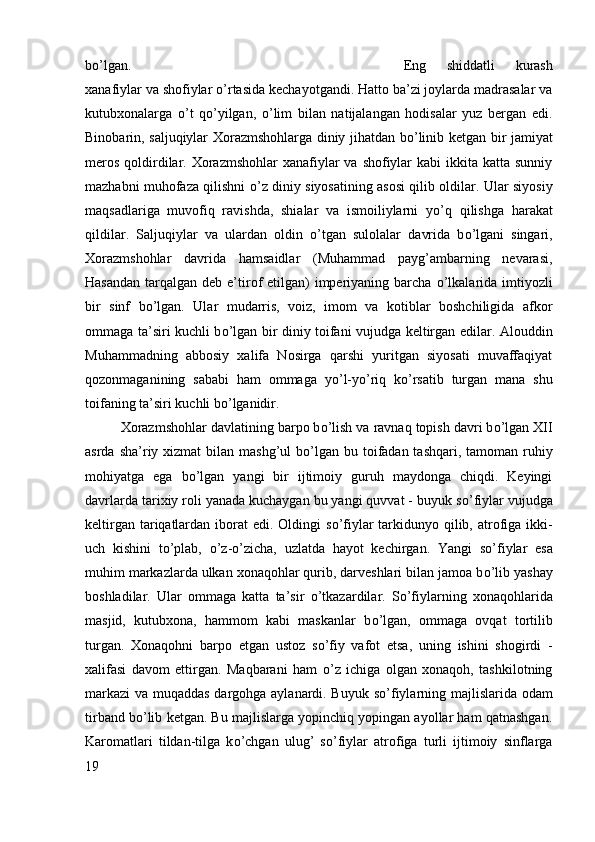 b о ’lgan.  Eng   shiddatli   kurash
xanafiylar va shofiylar  о ’rtasida kechayotgandi. Hatto ba’zi joylarda madrasalar va
kutubxonalarga   о ’t   q о ’yilgan,   о ’lim   bilan   natijalangan   hodisalar   yuz   bergan   edi.
Binobarin, saljuqiylar Xorazmshohlarga diniy jihatdan b о ’linib ketgan bir jamiyat
meros  qoldirdilar. Xorazmshohlar  xanafiylar  va shofiylar  kabi  ikkita katta  sunniy
mazhabni muhofaza qilishni   о ’z diniy siyosatining asosi qilib oldilar. Ular siyosiy
maqsadlariga   muvofiq   ravishda,   shialar   va   ismoiliylarni   y о ’q   qilishga   harakat
qildilar.   Saljuqiylar   va   ulardan   oldin   о ’tgan   sulolalar   davrida   b о ’lgani   singari,
Xorazmshohlar   davrida   hamsaidlar   (Muhammad   payg’ambarning   nevarasi,
Hasandan  tarqalgan deb e’tirof  etilgan)  imperiyaning barcha   о ’lkalarida imtiyozli
bir   sinf   b о ’lgan.   Ular   mudarris,   voiz,   imom   va   kotiblar   boshchiligida   afkor
ommaga ta’siri kuchli b о ’lgan bir diniy toifani vujudga keltirgan edilar. Alouddin
Muhammadning   abbosiy   xalifa   Nosirga   qarshi   yuritgan   siyosati   muvaffaqiyat
qozonmaganining   sababi   ham   ommaga   y о ’l-y о ’riq   k о ’rsatib   turgan   mana   shu
toifaning ta’siri kuchli b о ’lganidir. 
Xorazmshohlar davlatining barpo b о ’lish va ravnaq topish davri b о ’lgan XII
asrda sha’riy xizmat  bilan mashg’ul  b о ’lgan bu toifadan tashqari, tamoman  ruhiy
mohiyatga   ega   b о ’lgan   yangi   bir   ijtimoiy   guruh   maydonga   chiqdi.   Keyingi
davrlarda tarixiy roli yanada kuchaygan bu yangi quvvat - buyuk s о ’fiylar vujudga
keltirgan tariqatlardan iborat  edi. Oldingi  s о ’fiylar tarkidunyo qilib, atrofiga ikki-
uch   kishini   t о ’plab,   о ’z- о ’zicha,   uzlatda   hayot   kechirgan.   Yangi   s о ’fiylar   esa
muhim markazlarda ulkan xonaqohlar qurib, darveshlari bilan jamoa b о ’lib yashay
boshladilar.   Ular   ommaga   katta   ta’sir   о ’tkazardilar.   S о ’fiylarning   xonaqohlarida
masjid,   kutubxona,   hammom   kabi   maskanlar   b о ’lgan,   ommaga   ovqat   tortilib
turgan.   Xonaqohni   barpo   etgan   ustoz   s о ’fiy   vafot   etsa,   uning   ishini   shogirdi   -
xalifasi   davom   ettirgan.   Maqbarani   ham   о ’z   ichiga   olgan   xonaqoh,   tashkilotning
markazi  va muqaddas dargohga aylanardi. Buyuk s о ’fiylarning majlislarida odam
tirband b о ’lib ketgan. Bu majlislarga yopinchiq yopingan ayollar ham qatnashgan.
Karomatlari   tildan-tilga   k о ’chgan   ulug’   s о ’fiylar   atrofiga   turli   ijtimoiy   sinflarga
19 