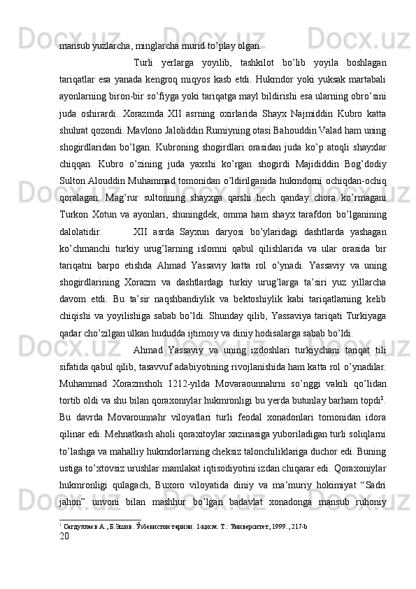mansub yuzlarcha, minglarcha murid t о ’play olgan. 
Turli   yerlarga   yoyilib,   tashkilot   b о ’lib   yoyila   boshlagan
tariqatlar   esa   yanada   kengroq   miqyos   kasb   etdi.   Hukmdor   yoki   yuksak   martabali
ayonlarning biron-bir s о ’fiyga yoki tariqatga mayl bildirishi esa ularning obr о ’sini
juda   oshirardi.   Xorazmda   XII   asrning   oxirlarida   Shayx   Najmiddin   Kubro   katta
shuhrat qozondi. Mavlono Jaloliddin Rumiyning otasi Bahouddin Valad ham uning
shogirdlaridan   b о ’lgan.   Kubroning   shogirdlari   orasidan   juda   k о ’p   atoqli   shayxlar
chiqqan.   Kubro   о ’zining   juda   yaxshi   k о ’rgan   shogirdi   Majididdin   Bog’dodiy
Sulton Alouddin Muhammad tomonidan   о ’ldirilganida hukmdorni ochiqdan-ochiq
qoralagan.   Mag’rur   sultonning   shayxga   qarshi   hech   qanday   chora   k о ’rmagani
Turkon   Xotun   va   ayonlari,   shuningdek,   omma   ham   shayx   tarafdori   b о ’lganining
dalolatidir.  XII   asrda   Sayxun   daryosi   b о ’ylaridagi   dashtlarda   yashagan
k о ’chmanchi   turkiy   urug’larning   islomni   qabul   qilishlarida   va   ular   orasida   bir
tariqatni   barpo   etishda   Ahmad   Yassaviy   katta   rol   о ’ynadi.   Yassaviy   va   uning
shogirdlarining   Xorazm   va   dashtlardagi   turkiy   urug’larga   ta’siri   yuz   yillarcha
davom   etdi.   Bu   ta’sir   naqshbandiylik   va   bektoshiylik   kabi   tariqatlarning   kelib
chiqishi   va   yoyilishiga   sabab   b о ’ldi.   Shunday   qilib,   Yassaviya   tariqati   Turkiyaga
qadar ch о ’zilgan ulkan hududda ijtimoiy va diniy hodisalarga sabab b о ’ldi. 
Ahmad   Yassaviy   va   uning   izdoshlari   turkiychani   tariqat   tili
sifatida qabul qilib, tasavvuf adabiyotining rivojlanishida ham katta rol  о ’ynadilar.
Muhammad   Xorazmshoh   1212-yilda   Movaraounnahrni   s о ’nggi   vakili   q о ’lidan
tortib oldi va shu bilan qoraxoniylar hukmronligi bu yerda butunlay barham topdi 1
.
Bu   davrda   Movarounnahr   viloyatlari   turli   feodal   xonadonlari   tomonidan   idora
qilinar edi. Mehnatkash aholi qoraxitoylar xazinasiga yuboriladigan turli soliqlarni
t о ’lashga va mahalliy hukmdorlarning cheksiz talonchiliklariga duchor edi. Buning
ustiga t о ’xtovsiz urushlar mamlakat iqtisodiyotini izdan chiqarar edi. Qoraxoniylar
hukmronligi   qulagach,   Buxoro   viloyatida   diniy   va   ma’muriy   hokimiyat   “Sadri
jahon”   unvoni   bilan   mashhur   b о ’lgan   badavlat   xonadonga   mansub   ruhoniy
1
 Сагдуллаѐв А., Б.Эшов. Ўзб	ѐкистон тарихи. 1-қисм. Т.: Унив	ѐрсит	ѐт, 1999. , 217-b
20