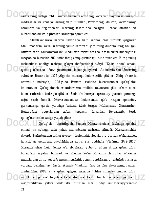 sadrlarning q о ’liga  о ’tdi. Buxoro va uning atrofidagi katta yer maydonlari, masjid,
madrasalar   va   xonaqohlarning   vaqf   mulklari,   Buxorodagi   d о ’kon,   karvonsaroy,
hammom   va   tegirmonlar,   ularning   tasarrufida   b о ’lgan.   Shahar   atroflari   va
hunarmandlari k о ’p jihatdan sadrlarga qaram edi. 
Mamlakatlararo   karvon   savdosida   ham   sadrlar   faol   ishtirok   qilganlar.
Ma’lumotlarga   k о ’ra,   ularning   yillik   daromadi   yuz   ming   dinorga   teng   b о ’lgan.
Buxoro   sadri   Muhammad   ibn   Abdulaziz   raiyat   orasida   о ’z   ta’sirini   kuchaytirish
maqsadida  huzurida 600  nafar   faqiq (huquqshunos)ni   tutib  turar   edi. Biroq  uning
mehnatkash   aholiga   nisbatan   g’oyat   shafqatsizligi   tufayli   “Sadri   jahon”   unvoni
qishloq   о ’rtasida   “Sadri   jahannam”   laqabiga   aylandi.   Abdulaziz   ibn   Umarning
avlodlari   Buxoroda   1207-yilgacha   mustaqil   hukmronlik   qildilar.   Xalq   о ’rtasida
norozilik   kuchayib,   1206-yilda   Buxoro   shahrida   hunarmandlar   q о ’zg’olon
k о ’taradilar.   Q о ’zg’olonchilar   sadrlar   mol-mulkini   musodara   qilib,   о ’zini   oilasi
bilan   shahardan   badarg’a   qildilar.   Sadr   о ’z   homiysi   qoraxitoy   gurxoni   panohiga
najot   istab   boradi.   Movarounnahrda   hukmronlik   qilib   kelgan   qoraxitoy
gurxonlariga   qarshi   yurishga   bahona   izlab   turgan   Muhammad   Xorazmshoh
Buxorodagi   voqealardan   xabar   topgach,   fursatdan   foydalanib,   tezda
q о ’zg’olonchilar ustiga yurish qiladi. 
Q о ’zg’olon   bostirilgach,   Buxoro   Xorazmshohlar   davlatiga   q о ’shib
olinadi   va   s о ’nggi   sadri   jahon   mansabidan   mahrum   qilinadi.   Xorazmshohlar
davrida Turkistonning tashqi siyosiy - diplomatik aloqalari t о ’g’risida  о ’sha zamon
tarixchilari   qoldirgan   guvohliklarga   k о ’ra,   rus   podshohi   Vladimir   (978-1015)
Xorazmshohlar   hukmdoriga   о ’z   elchilarini   yuborib,   islom   dinini   qabul   qilish
borasidagi   niyatini   bildiradi   va   shunga   k о ’ra   Xorazmshoh   ruslar   о ’lkasiga
imomlardan birini yuborib musulmonchilik qonun-qoidalarini   о ’rgatishda ruslarga
yordam   berishni   tayinlaydi.   Agarda   Vladimir   davrida   Rus   davlatining   rasman
xristianlikni   (988   yili)   qabul   qilgani   nazarda   tutilsa   shunday   xulosa   qilish
mumkinki,   jamiyat   hayotida   katta   ahamiyat   kasb   etuvchi   bu   jarayonga,   ya’ni
ma’jusiylikdan   yakka   xudolikka   о ’tishga   о ’ta   jiddiy   ravishdatayyorgarlik
21 