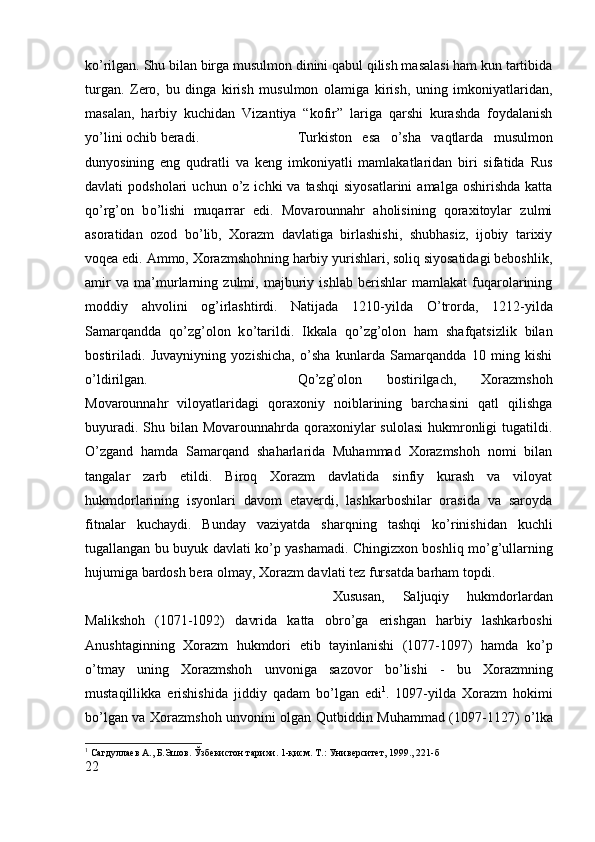 k о ’rilgan. Shu bilan birga musulmon dinini qabul qilish masalasi ham kun tartibida
turgan.   Zero,   bu   dinga   kirish   musulmon   olamiga   kirish,   uning   imkoniyatlaridan,
masalan,   harbiy   kuchidan   Vizantiya   “kofir”   lariga   qarshi   kurashda   foydalanish
y о ’lini ochib beradi.  Turkiston   esa   о ’sha   vaqtlarda   musulmon
dunyosining   eng   qudratli   va   keng   imkoniyatli   mamlakatlaridan   biri   sifatida   Rus
davlati   podsholari   uchun   о ’z  ichki   va  tashqi  siyosatlarini   amalga  oshirishda   katta
q о ’rg’on   b о ’lishi   muqarrar   edi.   Movarounnahr   aholisining   qoraxitoylar   zulmi
asoratidan   ozod   b о ’lib,   Xorazm   davlatiga   birlashishi,   shubhasiz,   ijobiy   tarixiy
voqea edi. Ammo, Xorazmshohning harbiy yurishlari, soliq siyosatidagi beboshlik,
amir   va   ma’murlarning   zulmi,   majburiy   ishlab   berishlar   mamlakat   fuqarolarining
moddiy   ahvolini   og’irlashtirdi.   Natijada   1210-yilda   О ’trorda,   1212-yilda
Samarqandda   q о ’zg’olon   k о ’tarildi.   Ikkala   q о ’zg’olon   ham   shafqatsizlik   bilan
bostiriladi.   Juvayniyning   yozishicha,   о ’sha   kunlarda   Samarqandda   10   ming   kishi
о ’ldirilgan.  Q о ’zg’olon   bostirilgach,   Xorazmshoh
Movarounnahr   viloyatlaridagi   qoraxoniy   noiblarining   barchasini   qatl   qilishga
buyuradi. Shu bilan Movarounnahrda qoraxoniylar  sulolasi  hukmronligi  tugatildi.
О ’zgand   hamda   Samarqand   shaharlarida   Muhammad   Xorazmshoh   nomi   bilan
tangalar   zarb   etildi.   Biroq   Xorazm   davlatida   sinfiy   kurash   va   viloyat
hukmdorlarining   isyonlari   davom   etaverdi,   lashkarboshilar   orasida   va   saroyda
fitnalar   kuchaydi.   Bunday   vaziyatda   sharqning   tashqi   k о ’rinishidan   kuchli
tugallangan bu buyuk davlati k о ’p yashamadi. Chingizxon boshliq m о ’g’ullarning
hujumiga bardosh bera olmay, Xorazm davlati tez fursatda barham topdi. 
Xususan,   Saljuqiy   hukmdorlardan
Malikshoh   (1071-1092)   davrida   katta   obr о ’ga   erishgan   harbiy   lashkarboshi
Anushtaginning   Xorazm   hukmdori   etib   tayinlanishi   (1077-1097)   hamda   k о ’p
о ’tmay   uning   Xorazmshoh   unvoniga   sazovor   b о ’lishi   -   bu   Xorazmning
mustaqillikka   erishishida   jiddiy   qadam   b о ’lgan   edi 1
.   1097-yilda   Xorazm   hokimi
b о ’lgan va Xorazmshoh unvonini olgan Qutbiddin Muhammad (1097-1127)   о ’lka
1
 Сагдуллаѐв А., Б.Эшов. Ўзб	ѐкистон тарихи. 1-қисм. Т.: Унив	ѐрсит	ѐт, 1999., 221- б
22 