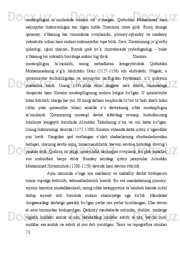 mustaqilligini   ta’minlashda   muhim   rol   о ’ynagan.   Qutbiddin   Muhammad   ham
saljuqiylar   hukmronligini   tan   olgan   holda   Xorazmni   idora   qildi.   Biroq   shunga
qaramay,   о ’lkaning   har   tomonlama   rivojlanishi,   ijtimoiy-iqtisodiy   va   madaniy
yuksalishi uchun ham muhim imkoniyatlar topa bildi. Zero, Xorazmning j о ’g’rofiy
qulayligi,   iqlim   sharoiti,   Buyuk   ipak   y о ’li   chorrahasida   joylashganligi   –   bular
о ’lkaning tez yuksalib borishiga imkon tug’dirdi.  Xorazm
mustaqilligini   ta’minlash,   uning   sarhadlarini   kengaytirishda   Qutbiddin
Muhammadning   о ’g’li   Jaloliddin   Otsiz   (1127-1156)   roli   alohidadir.   Negaki,   u
qoraxoniylar   kuchsizligidan   va   saljuqiylar   zaifligidan   foydalanib,   о ’z   qudratini
yuksaltira   bordi.   Uning   1141-yilda   oltin   tangalar   zarb   ettirib,   muomalaga
chiqarishi   ham   Xorazm   mustaqilligining   muhim   belgisi   b о ’lgan.   U   qoraxitoylar
bilan kelishib, ularga har yili 30 ming dirham miqdorida t о ’lov t о ’lash sharti bilan
(oltin   yoki   qoramollar   bilan)   amalda   о ’z   davlatining   ichki   mustaqilligini
ta’minlaydi.   Xorazmning   mustaqil   davlat   sifatidagi   ravnaqi,   hududlarining
benihoya   kengayib   borishida   Alouddin   Takishning   о ’rni   va   roli   katta   b о ’lgan.
Uning hukmronligi davrida (1172-1200) Xorazm vohasida katta ijobiy  о ’zgarishlar
yuz   berdi.   Yangidan   qad   rostlangan   о ’nlab   shaharlarning   obodonlashuvidan
tashqari, ularning savdo-sotiq, hunarmandchilik, karvon savdosi bobidagi dovrug’i
yanada ortdi. Qishloq x о ’jaligi, ziroatchilik tarmoqlari rivojlandi, k о ’plab kanallar,
suv   inshootlari   barpo   etildi.   Bunday   tarzdagi   ijobiy   jarayonlar   Alouddin
Muhammad Xorazmshoh (1200-1220) davrida ham davom ettirildi.  
Ayni   zamonda   о ’ziga   xos   markaziy   va   mahalliy   davlat   boshqaruvi
tizimi vujudga keltirilib, takomillashtirilib borildi. Bu esa mamlakatning ijtimoiy-
siyosiy hayotini mustahkamlash, uning ichki taraqqiyotini ta’minlash hamda izchil
tashqi   siyosat   olib   borishda   muhim   ahamiyatga   ega   b о ’ldi.   Mamlakat
chegarasidagi davlatga qarashli b о ’lgan yerlar xos yerlar hisoblangan. Ular devon
al-xoss tomonidan boshqarilgan. Qadimiy manbalarda sultonlar, shohlar, xonlarga
tegishli   mulklar   amlok   al-xos,   harakatdagi   mulklar   asbob   al-xos,   barcha   mol-
mulklar   esa   amlok   va   asbob   al-xos   deb   yuritilgan.   Tarix   va   topografiya   olimlari
23