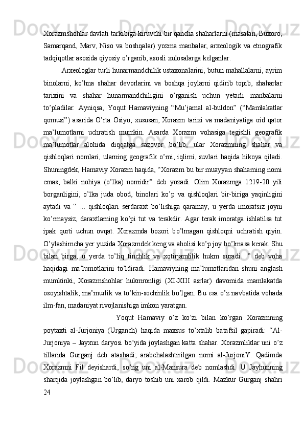 Xorazmshohlar davlati tarkibiga kiruvchi bir qancha shaharlarni (masalan, Buxoro,
Samarqand,   Marv,  Niso  va   boshqalar)  yozma   manbalar,  arxeologik  va   etnografik
tadqiqotlar asosida qiyosiy  о ’rganib, asosli xulosalarga kelganlar. 
Arxeologlar turli hunarmandchilik ustaxonalarini, butun mahallalarni, ayrim
binolarni,   k о ’hna   shahar   devorlarini   va   boshqa   joylarni   qidirib   topib,   shaharlar
tarixini   va   shahar   hunarmandchiligini   о ’rganish   uchun   yetarli   manbalarni
t о ’pladilar.   Ayniqsa,   Yoqut   Hamaviyning   “Mu’jamal   al-buldon”   (“Mamlakatlar
qomusi”)   asarida   О ’rta   Osiyo,   xususan,   Xorazm   tarixi   va   madaniyatiga   oid   qator
ma’lumotlarni   uchratish   mumkin.   Asarda   Xorazm   vohasiga   tegishli   geografik
ma’lumotlar   alohida   diqqatga   sazovor   b о ’lib,   ular   Xorazmning   shahar   va
qishloqlari nomlari, ularning geografik   о ’rni, iqlimi, suvlari  haqida hikoya qiladi.
Shuningdek, Hamaviy Xorazm haqida, “Xorazm bu bir muayyan shaharning nomi
emas,   balki   nohiya   ( о ’lka)   nomidir”   deb   yozadi.   Olim   Xorazmga   1219-20   yili
borganligini,   о ’lka   juda   obod,   binolari   k о ’p   va   qishloqlari   bir-biriga   yaqinligini
aytadi   va   “   ...   qishloqlari   serdaraxt   b о ’lishiga   qaramay,   u   yerda   imoratsiz   joyni
k о ’rmaysiz,   daraxtlarning   k о ’pi   tut   va   terakdir.   Agar   terak   imoratga   ishlatilsa   tut
ipak   qurti   uchun   ovqat.   Xorazmda   bozori   b о ’lmagan   qishloqni   uchratish   qiyin.
О ’ylashimcha yer yuzida Xorazmdek keng va aholisi k о ’p joy b о ’lmasa kerak. Shu
bilan   birga,   u   yerda   t о ’liq   tinchlik   va   xotirjamlilik   hukm   suradi…”   deb   voha
haqidagi   ma’lumotlarini   t о ’ldiradi.   Hamaviyning   ma’lumotlaridan   shuni   anglash
mumkinki,   Xorazmshohlar   hukmronligi   (XI-XIII   asrlar)   davomida   mamlakatda
osoyishtalik, ma’murlik va t о ’kin-sochinlik b о ’lgan. Bu esa   о ’z navbatida vohada
ilm-fan, madaniyat rivojlanishiga imkon yaratgan. 
Yoqut   Hamaviy   о ’z   k о ’zi   bilan   k о ’rgan   Xorazmning
poytaxti   al-Jurjoniya   (Urganch)   haqida   maxsus   t о ’xtalib   batafsil   gapiradi:   “Al-
Jurjoniya – Jayxun daryosi b о ’yida joylashgan katta shahar. Xorazmliklar uni   о ’z
tillarida   Gurganj   deb   atashadi;   arabchalashtirilgan   nomi   al-JurjoniY.   Qadimda
Xorazmni   Fil   deyishardi,   s о ’ng   uni   al-Mansura   deb   nomlashdi.   U   Jayhunning
sharqida   joylashgan   b о ’lib,   daryo   toshib   uni   xarob   qildi.   Mazkur   Gurganj   shahri
24 