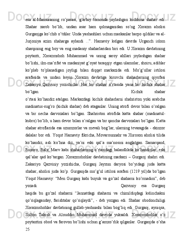 esa   al-Mansuraning   r о ’parasi,   g’arbiy   tomonda   joylashgan   kichkina   shahar   edi.
Shahar   xarob   b о ’lib,   undan   asar   ham   qolmaganidan   s о ’ng   Xorazm   aholisi
Gurganjga k о ’chib  о ’tdilar. Unda yashashlari uchun maskanlar barpo qildilar va al-
Jurjoniya   azim   shaharga   aylandi   ...”.   Hamaviy   kelgan   davrda   Urganch   islom
sharqining eng boy va eng madaniy shaharlaridan biri edi. U Xorazm davlatining
poytaxti,   Xorazmshoh   Muhammad   va   uning   saroy   ahllari   joylashgan   shahar
b о ’lishi, ilm-ma’rifat va madaniyat g’oyat taraqqiy etgan ulamolar, shoiru, adiblar
k о ’plab   t о ’planadigan   joyligi   bilan   diqqat   markazida   edi.   M о ’g’ullar   istilosi
arafasida   va   undan   keyin   Xorazm   davlatiga   kiruvchi   shaharlarning   qiyofasi
Zakariyo   Qazviniy   yozishicha:   Har   bir   shahar   о ’rtasida   yana   bir   kichik   shahar
b о ’lgan.  Kichik   shahar
о ’rtasi   k о ’handiz   atalgan.   Markazdagi   kichik   shaharlarni   shahriston   yoki   arabcha
madinatus-sug’ro (kichik shahar) deb ataganlar. Uning atrofi devor bilan   о ’ralgan
va   bir   necha   darvozalari   b о ’lgan.   Shahriston   atrofida   katta   shahar   (madinatul-
kubro) b о ’lib, u ham devor bilan  о ’ralgan va bir qancha darvozalari b о ’lgan. Katta
shahar atroflarida esa uzumzorlar va mevali bog’lar, ularning tevaragida - ekinzor
dalalar bor edi. Yoqut Hamaviy fikricha, Movarounnahr va Xuroson aholisi tilida
k о ’handiz,   asli   k о ’hna   diz,   ya’ni   eski   qal’a   ma’nosini   anglatgan.   Samarqand,
Buxoro, Balx,  Marv  kabi   shaharlarning   о ’rtasidagi  balandlikda  k о ’handizlar,  eski
qal’alar   qad  k о ’targan.   Xorazmshohlar   davlatining   markazi   –   Gurganj   shahri   edi.
Zakariyo   Qazviniy   yozishicha,   Gurganj   Jayxun   daryosi   b о ’yidagi   juda   katta
shahar,  aholisi   juda  k о ’p.  Gurganjda  m о ’g’ul   istilosi  arafasi   (1219  yil)da  b о ’lgan
Yoqut   Hamaviy:   “Men   Gurganj   kabi   buyuk   va   g о ’zal   shaharni   k о ’rmadim”,   deb
yozadi.  Qazviniy   esa   Gurganj
haqida   bu   g о ’zal   shaharni   “Jannatdagi   shaharni   va   chimildiqdagi   kelinchakni
q о ’riqlaganday,   farishtalar   q о ’riqlaydi”,   -   deb   yozgan   edi.   Shahar   obodonchiligi
Xorazmshohlar   davlatining   gullab-yashnashi   bilan   bog’liq   edi.   Gurganj,   ayniqsa,
Sulton   Takish   va   Alouddin   Muhammad   davrida   yuksaldi.   Xorazmshohlar   о ’z
poytaxtini obod va farovon b о ’lishi uchun g’amx о ’rlik qilganlar. Gurganjda   о ’sha
25