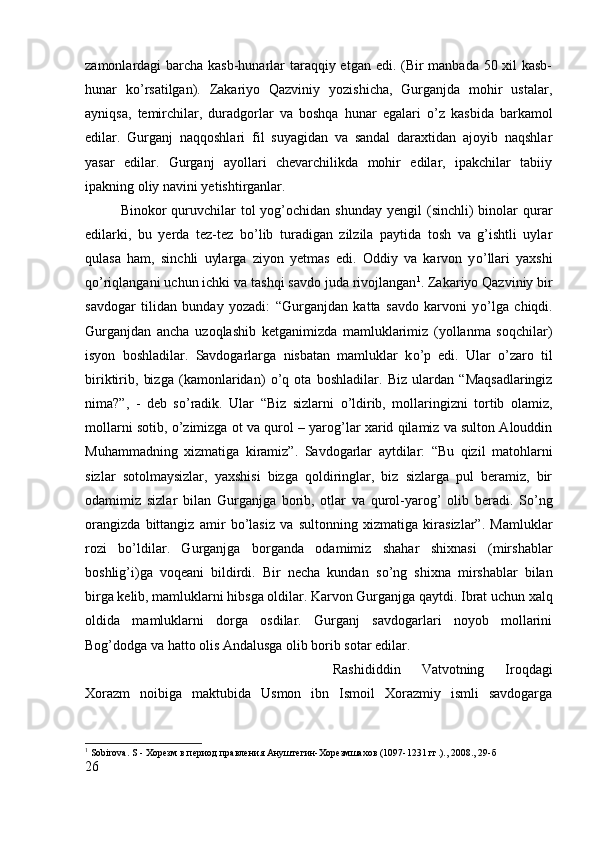 zamonlardagi barcha kasb-hunarlar taraqqiy etgan edi. (Bir  manbada 50 xil  kasb-
hunar   k о ’rsatilgan).   Zakariyo   Qazviniy   yozishicha,   Gurganjda   mohir   ustalar,
ayniqsa,   temirchilar,   duradgorlar   va   boshqa   hunar   egalari   о ’z   kasbida   barkamol
edilar.   Gurganj   naqqoshlari   fil   suyagidan   va   sandal   daraxtidan   ajoyib   naqshlar
yasar   edilar.   Gurganj   ayollari   chevarchilikda   mohir   edilar,   ipakchilar   tabiiy
ipakning oliy navini yetishtirganlar. 
Binokor  quruvchilar  tol  yog’ochidan  shunday  yengil  (sinchli)  binolar   qurar
edilarki,   bu   yerda   tez-tez   b о ’lib   turadigan   zilzila   paytida   tosh   va   g’ishtli   uylar
qulasa   ham,   sinchli   uylarga   ziyon   yetmas   edi.   Oddiy   va   karvon   y о ’llari   yaxshi
q о ’riqlangani uchun ichki va tashqi savdo juda rivojlangan 1
. Zakariyo Qazviniy bir
savdogar   tilidan   bunday   yozadi:   “Gurganjdan   katta   savdo   karvoni   y о ’lga   chiqdi.
Gurganjdan   ancha   uzoqlashib   ketganimizda   mamluklarimiz   (yollanma   soqchilar)
isyon   boshladilar.   Savdogarlarga   nisbatan   mamluklar   k о ’p   edi.   Ular   о ’zaro   til
biriktirib,   bizga   (kamonlaridan)   о ’q   ota   boshladilar.   Biz   ulardan   “Maqsadlaringiz
nima?”,   -   deb   s о ’radik.   Ular   “Biz   sizlarni   о ’ldirib,   mollaringizni   tortib   olamiz,
mollarni sotib,   о ’zimizga ot va qurol – yarog’lar xarid qilamiz va sulton Alouddin
Muhammadning   xizmatiga   kiramiz”.   Savdogarlar   aytdilar:   “Bu   qizil   matohlarni
sizlar   sotolmaysizlar,   yaxshisi   bizga   qoldiringlar,   biz   sizlarga   pul   beramiz,   bir
odamimiz   sizlar   bilan   Gurganjga   borib,   otlar   va   qurol-yarog’   olib   beradi.   S о ’ng
orangizda   bittangiz   amir   b о ’lasiz   va   sultonning   xizmatiga   kirasizlar”.   Mamluklar
rozi   b о ’ldilar.   Gurganjga   borganda   odamimiz   shahar   shixnasi   (mirshablar
boshlig’i)ga   voqeani   bildirdi.   Bir   necha   kundan   s о ’ng   shixna   mirshablar   bilan
birga kelib, mamluklarni hibsga oldilar. Karvon Gurganjga qaytdi. Ibrat uchun xalq
oldida   mamluklarni   dorga   osdilar.   Gurganj   savdogarlari   noyob   mollarini
Bog’dodga va hatto olis Andalusga olib borib sotar edilar. 
Rashididdin   Vatvotning   Iroqdagi
Xorazm   noibiga   maktubida   Usmon   ibn   Ismoil   Xorazmiy   ismli   savdogarga
1
  Sobirova .  S  - Хорѐзм в п	ѐриод правл	ѐния Анушт	ѐгин-Хор	ѐзмшахов (1097-1231 гг.)., 2008., 29- б
26