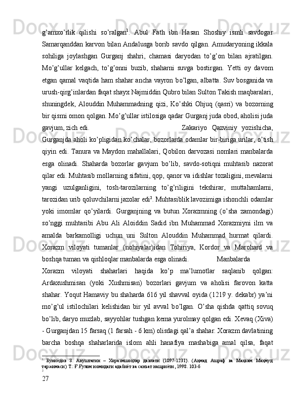 g’amx о ’rlik   qilishi   s о ’ralgan 1
.   Abul   Fath   ibn   Hasan   Shoshiy   ismli   savdogar
Samarqanddan karvon bilan Andalusga borib savdo qilgan. Amudaryoning ikkala
sohiliga   joylashgan   Gurganj   shahri,   chamasi   daryodan   t о ’g’on   bilan   ajratilgan.
M о ’g’ullar   kelgach,   t о ’g’onni   buzib,   shaharni   suvga   bostirgan.   Yetti   oy   davom
etgan qamal vaqtida ham shahar ancha vayron b о ’lgan, albatta. Suv bosganida va
urush-qirg’inlardan faqat shayx Najmiddin Qubro bilan Sulton Takish maqbaralari,
shuningdek,   Alouddin   Muhammadning   qizi,   K о ’shki   Ohjuq   (qasri)   va   bozorning
bir qismi omon qolgan. M о ’g’ullar istilosiga qadar Gurganj juda obod, aholisi juda
gavjum, zich edi.  Zakariyo   Qazviniy   yozishicha,
Gurganjda aholi k о ’pligidan k о ’chalar, bozorlarda odamlar bir-biriga urilar,   о ’tish
qiyin edi. Tanura va Maydon mahallalari, Qobilon darvozasi  nomlari manbalarda
esga   olinadi.   Shaharda   bozorlar   gavjum   b о ’lib,   savdo-sotiqni   muhtasib   nazorat
qilar edi. Muhtasib mollarning sifatini, qop, qanor va idishlar tozaligini, mevalarni
yangi   uzulganligini,   tosh-tarozilarning   t о ’g’riligini   tekshirar,   muttahamlarni,
tarozidan urib qoluvchilarni jazolar edi 2
. Muhtasiblik lavozimiga ishonchli odamlar
yoki   imomlar   q о ’yilardi.   Gurganjning   va   butun   Xorazmning   ( о ’sha   zamondagi)
s о ’nggi   muhtasibi   Abu   Ali   Aloiddin   Sadid   ibn   Muhammad   Xorazmiyni   ilm   va
amalda   barkamolligi   uchun   uni   Sulton   Alouddin   Muhammad   hurmat   qilardi.
Xorazm   viloyati   tumanlar   (nohiyalar)idan   Tohiriya,   Kordor   va   Marohard   va
boshqa tuman va qishloqlar manbalarda esga olinadi. Manbalarda
Xorazm   viloyati   shaharlari   haqida   k о ’p   ma’lumotlar   saqlanib   qolgan:
Ardaxushmisan   (yoki   Xushmisan)   bozorlari   gavjum   va   aholisi   farovon   katta
shahar. Yoqut Hamaviy bu shaharda 616 yil shavval oyida (1219 y. dekabr) ya’ni
m о ’g’ul   istilochilari   kelishidan   bir   yil   avval   b о ’lgan.   О ’sha   qishda   qattiq   sovuq
b о ’lib, daryo muzlab, sayyohlar tushgan kema yurolmay qolgan edi. Xevaq (Xiva)
- Gurganjdan 15 farsaq (1 farsah - 6 km) olisdagi qal’a shahar. Xorazm davlatining
barcha   boshqa   shaharlarida   islom   ahli   hanafiya   mashabiga   amal   qilsa,   faqat
1
  Буниёдов   З.   Ануштагин   –   Хоразмшоҳлар   давлати   (1097-1231).   (Аҳмад   Ашраф   ва   Маҳкам   Маҳмуд
таржимаси) Т.: Ғ.Ғулом номидаги адабиёт ва санъат нашриёти, 1998.  103-б
2
27