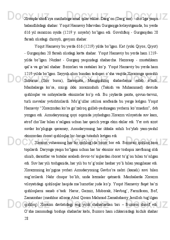 Xivaqda shofi’iya mazhabiga amal qilar edilar. Darg’on (Darg’om) - ch о ’lga yaqin
balandlikdagi shahar. Yoqut Hamaviy Marvdan Gurganjga kelayotganida, bu yerda
616 yil  ramozon oyida  (1219 y. noyabr)  b о ’lgan edi.  Govshfanj  - Gurganjdan 20
farsah olisdagi chiroyli, gavjum shahar. 
Yoqut Hamaviy bu yerda 616 (1219) yilda b о ’lgan. Kat (yoki Qiyos, Qiyot)
- Gurganjdan 20 farsah olisdagi katta shahar. Yoqut Hamaviy bu yerda ham 1219-
yilda   b о ’lgan.   Nuzkat   -   Gurganj   yaqinidagi   shaharcha.   Hazorasp   -   mustahkam
qal’a va g о ’zal shahar. Bozorlari va rastalari k о ’p. Yoqut Hamaviy bu yerda ham
1219-yilda b о ’lgan. Sayyoh olim bundan tashqari   о ’sha vaqtda Xorazmga qarashli
Suburna   (Suv   burni),   Saraqusta,   Mangqishloq   shaharlarini   eslab   о ’tadi.
Manbalarga   k о ’ra,   oxirgi   ikki   xorazmshoh   (Takish   va   Muhammad)   davrida
qishloqlar   va   nohiyalarda   ekinzorlar   k о ’p   edi.   Bu   joylarda   paxta,   qovun-tarvuz,
turli   mevalar   yetishtirilardi.   M о ’g’ullar   istilosi   arafasida   bu   yerga   kelgan   Yoqut
Hamaviy “Xorazmdan k о ’ra g о ’zalroq gullab-yashnagan yerlarni k о ’rmadim”, deb
yozgan edi. Amudaryoning quyi oqimida joylashgan Xorazm viloyatida suv kam,
atrof ch о ’llar bilan   о ’ralgani uchun har qarich yerga ekin ekilar edi. Yer osti sizot
suvlar   k о ’pligiga   qaramay,   Amudaryoning   har   ikkala   sohili   b о ’ylab   yam-yashil
ekinzordan iborat qishloqlar bir-biriga tutashib ketgan edi. 
Xorazm vohasining har bir qishlog’ida bozor bor edi. Bozorsiz qishloq kam
topilardi. Daryoga yaqin b о ’lgani uchun har bir ekinzor suv toshqini xavfining oldi
olinib, daraxtlar va butalar aralash devor-t о ’siqlardan iborat t о ’g’on bilan t о ’silgan
edi. Suv har yili toshganida, har yili bu t о ’g’onlar hashar y о ’li bilan yangilanar edi.
Xorazmning   k о ’pgina   yerlari   Amudaryoning   Gavh о ’ra   nahri   (kanali)   suvi   bilan
sug’orilardi.   Nahr   chuqur   b о ’lib,   unda   kemalar   qatnardi.   Manbalarda   Xorazm
viloyatidagi qishloqlar haqida ma’lumotlar juda k о ’p. Yoqut Hamaviy faqat ba’zi
qishloqlarni   sanab   о ’tadi:   Harur,   Gazniz,   Muborak,   Navbog’,   Farnifason,   Bof,
Zamaxshar (mashhur alloma Abul Qosim Mahmud Zamahshariy Jarulloh tug’ilgan
qishloq).   Xorazm   davlatidagi   eng   yirik   shaharlardan   biri   –   Buxoroi   sharif   edi.
О ’sha zamondagi  boshqa  shaharlar  kabi, Buxoro ham  ichkarisidagi  kichik  shahar
28