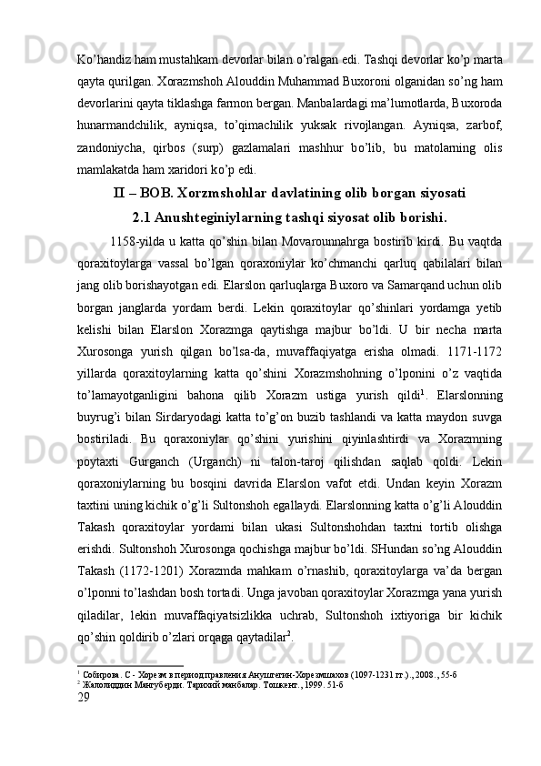 K о ’handiz ham mustahkam devorlar bilan  о ’ralgan edi. Tashqi devorlar k о ’p marta
qayta qurilgan. Xorazmshoh Alouddin Muhammad Buxoroni olganidan s о ’ng ham
devorlarini qayta tiklashga farmon bergan. Manbalardagi ma’lumotlarda, Buxoroda
hunarmandchilik,   ayniqsa,   t о ’qimachilik   yuksak   rivojlangan.   Ayniqsa,   zarbof,
zandoniycha,   qirbos   (surp)   gazlamalari   mashhur   b о ’lib,   bu   matolarning   olis
mamlakatda ham xaridori k о ’p edi.
II – BOB. Xorzmshohlar davlatining olib borgan siyosati
2.1 Anushteginiylarning tashqi siyosat olib borishi.
1158-yilda  u katta  qo’shin  bilan  Movarounnahrga  bostirib kirdi.  Bu  vaqtda
qoraxitoylarga   vassal   bo’lgan   qoraxoniylar   ko’chmanchi   qarluq   qabilalari   bilan
jang olib borishayotgan edi. Elarslon qarluqlarga Buxoro va Samarqand uchun olib
borgan   janglarda   yordam   berdi.   Lekin   qoraxitoylar   qo’shinlari   yordamga   yetib
kelishi   bilan   Elarslon   Xorazmga   qaytishga   majbur   bo’ldi.   U   bir   necha   marta
Xurosonga   yurish   qilgan   bo’lsa-da,   muvaffaqiyatga   erisha   olmadi.   1171-1172
yillarda   qoraxitoylarning   katta   qo’shini   Xorazmshohning   o’lponini   o’z   vaqtida
to’lamayotganligini   bahona   qilib   Xorazm   ustiga   yurish   qildi 1
.   Elarslonning
buyrug’i   bilan   Sirdaryodagi   katta  to’g’on   buzib  tashlandi   va   katta   maydon  suvga
bostiriladi.   Bu   qoraxoniylar   qo’shini   yurishini   qiyinlashtirdi   va   Xorazmning
poytaxti   Gurganch   (Urganch)   ni   talon-taroj   qilishdan   saqlab   qoldi.   Lekin
qoraxoniylarning   bu   bosqini   davrida   Elarslon   vafot   etdi.   Undan   keyin   Xorazm
taxtini uning kichik o’g’li Sultonshoh egallaydi. Elarslonning katta o’g’li Alouddin
Takash   qoraxitoylar   yordami   bilan   ukasi   Sultonshohdan   taxtni   tortib   olishga
erishdi. Sultonshoh Xurosonga qochishga majbur bo’ldi. SHundan so’ng Alouddin
Takash   (1172-1201)   Xorazmda   mahkam   o’rnashib,   qoraxitoylarga   va’da   bergan
o’lponni to’lashdan bosh tortadi. Unga javoban qoraxitoylar Xorazmga yana yurish
qiladilar,   lekin   muvaffaqiyatsizlikka   uchrab,   Sultonshoh   ixtiyoriga   bir   kichik
qo’shin qoldirib o’zlari orqaga qaytadilar 2
. 
1
 Собирова. С - Хорѐзм в п	ѐриод правл	ѐния Анушт	ѐгин-Хор	ѐзмшахов (1097-1231 гг.)., 2008.,  55-б
2
 Жалолиддин Мангуб	
ѐрди. Тарихий манбалар. Тошк	ѐнт., 1999.  51 -б
29 