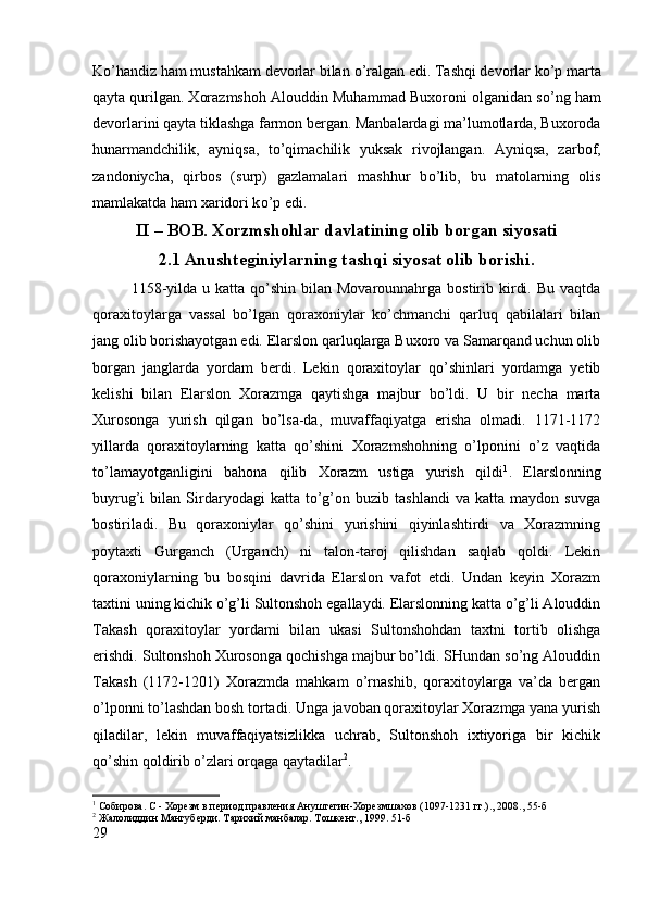 K о ’handiz ham mustahkam devorlar bilan  о ’ralgan edi. Tashqi devorlar k о ’p marta
qayta qurilgan. Xorazmshoh Alouddin Muhammad Buxoroni olganidan s о ’ng ham
devorlarini qayta tiklashga farmon bergan. Manbalardagi ma’lumotlarda, Buxoroda
hunarmandchilik,   ayniqsa,   t о ’qimachilik   yuksak   rivojlangan.   Ayniqsa,   zarbof,
zandoniycha,   qirbos   (surp)   gazlamalari   mashhur   b о ’lib,   bu   matolarning   olis
mamlakatda ham xaridori k о ’p edi.
II – BOB. Xorzmshohlar davlatining olib borgan siyosati
2.1 Anushteginiylarning tashqi siyosat olib borishi.
1158-yilda  u katta  qo’shin  bilan  Movarounnahrga  bostirib kirdi.  Bu  vaqtda
qoraxitoylarga   vassal   bo’lgan   qoraxoniylar   ko’chmanchi   qarluq   qabilalari   bilan
jang olib borishayotgan edi. Elarslon qarluqlarga Buxoro va Samarqand uchun olib
borgan   janglarda   yordam   berdi.   Lekin   qoraxitoylar   qo’shinlari   yordamga   yetib
kelishi   bilan   Elarslon   Xorazmga   qaytishga   majbur   bo’ldi.   U   bir   necha   marta
Xurosonga   yurish   qilgan   bo’lsa-da,   muvaffaqiyatga   erisha   olmadi.   1171-1172
yillarda   qoraxitoylarning   katta   qo’shini   Xorazmshohning   o’lponini   o’z   vaqtida
to’lamayotganligini   bahona   qilib   Xorazm   ustiga   yurish   qildi 1
.   Elarslonning
buyrug’i   bilan   Sirdaryodagi   katta  to’g’on   buzib  tashlandi   va   katta   maydon  suvga
bostiriladi.   Bu   qoraxoniylar   qo’shini   yurishini   qiyinlashtirdi   va   Xorazmning
poytaxti   Gurganch   (Urganch)   ni   talon-taroj   qilishdan   saqlab   qoldi.   Lekin
qoraxoniylarning   bu   bosqini   davrida   Elarslon   vafot   etdi.   Undan   keyin   Xorazm
taxtini uning kichik o’g’li Sultonshoh egallaydi. Elarslonning katta o’g’li Alouddin
Takash   qoraxitoylar   yordami   bilan   ukasi   Sultonshohdan   taxtni   tortib   olishga
erishdi. Sultonshoh Xurosonga qochishga majbur bo’ldi. SHundan so’ng Alouddin
Takash   (1172-1201)   Xorazmda   mahkam   o’rnashib,   qoraxitoylarga   va’da   bergan
o’lponni to’lashdan bosh tortadi. Unga javoban qoraxitoylar Xorazmga yana yurish
qiladilar,   lekin   muvaffaqiyatsizlikka   uchrab,   Sultonshoh   ixtiyoriga   bir   kichik
qo’shin qoldirib o’zlari orqaga qaytadilar 2
. 
1
 Собирова. С - Хорѐзм в п	ѐриод правл	ѐния Анушт	ѐгин-Хор	ѐзмшахов (1097-1231 гг.)., 2008.,  55-б
2
 Жалолиддин Мангуб	
ѐрди. Тарихий манбалар. Тошк	ѐнт., 1999.  51 -б
29