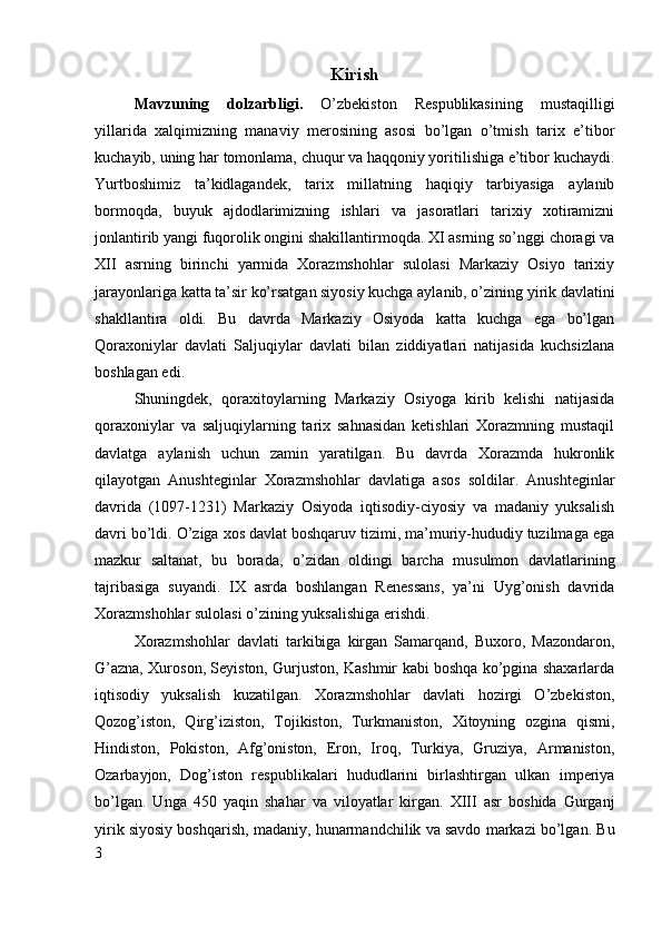 Kirish
Mavzuning   dolzarbligi.   O’zbekiston   Respublikasining   mustaqilligi
yillarida   xalqimizning   manaviy   merosining   asosi   bo’lgan   o’tmish   tarix   e’tibor
kuchayib, uning har tomonlama, chuqur va haqqoniy yoritilishiga e’tibor kuchaydi.
Yurtboshimiz   ta’kidlagandek,   tarix   millatning   haqiqiy   tarbiyasiga   aylanib
bormoqda,   buyuk   ajdodlarimizning   ishlari   va   jasoratlari   tarixiy   xotiramizni
jonlantirib yangi fuqorolik ongini shakillantirmoqda. XI asrning so’nggi choragi va
XII   asrning   birinchi   yarmida   Xorazmshohlar   sulolasi   Markaziy   Osiyo   tarixiy
jarayonlariga katta ta’sir ko’rsatgan siyosiy kuchga aylanib, o’zining yirik davlatini
shakllantira   oldi.   Bu   davrda   Markaziy   Osiyoda   katta   kuchga   ega   bo’lgan
Qoraxoniylar   davlati   Saljuqiylar   davlati   bilan   ziddiyatlari   natijasida   kuchsizlana
boshlagan edi. 
Shuningdek,   qoraxitoylarning   Markaziy   Osiyoga   kirib   kelishi   natijasida
qoraxoniylar   va   saljuqiylarning   tarix   sahnasidan   ketishlari   Xorazmning   mustaqil
davlatga   aylanish   uchun   zamin   yaratilgan.   Bu   davrda   Xorazmda   hukronlik
qilayotgan   Anushteginlar   Xorazmshohlar   davlatiga   asos   soldilar.   Anushteginlar
davrida   (1097-1231)   Markaziy   Osiyoda   iqtisodiy-ciyosiy   va   madaniy   yuksalish
davri bo’ldi. O’ziga xos davlat boshqaruv tizimi, ma’muriy-hududiy tuzilmaga ega
mazkur   saltanat,   bu   borada,   o’zidan   oldingi   barcha   musulmon   davlatlarining
tajribasiga   suyandi.   IX   asrda   boshlangan   Renessans,   ya’ni   Uyg’onish   davrida
Xorazmshohlar sulolasi o’zining yuksalishiga erishdi. 
Xorazmshohlar   davlati   tarkibiga   kirgan   Samarqand,   Buxoro,   Mazondaron,
G’azna, Xuroson, Seyiston, Gurjuston, Kashmir kabi boshqa ko’pgina shaxarlarda
iqtisodiy   yuksalish   kuzatilgan.   Xorazmshohlar   davlati   hozirgi   O’zbekiston,
Qozog’iston,   Qirg’iziston,   Tojikiston,   Turkmaniston,   Xitoyning   ozgina   qismi,
Hindiston,   Pokiston,   Afg’oniston,   Eron,   Iroq,   Turkiya,   Gruziya,   Armaniston,
Ozarbayjon,   Dog’iston   respublikalari   hududlarini   birlashtirgan   ulkan   imperiya
bo’lgan.   Unga   450   yaqin   shahar   va   viloyatlar   kirgan.   XIII   asr   boshida   Gurganj
yirik siyosiy boshqarish, madaniy, hunarmandchilik va savdo markazi bo’lgan. Bu
3 