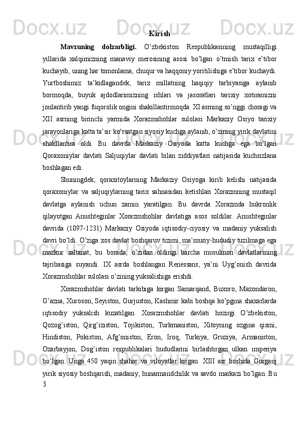 Kirish
Mavzuning   dolzarbligi.   O’zbekiston   Respublikasining   mustaqilligi
yillarida   xalqimizning   manaviy   merosining   asosi   bo’lgan   o’tmish   tarix   e’tibor
kuchayib, uning har tomonlama, chuqur va haqqoniy yoritilishiga e’tibor kuchaydi.
Yurtboshimiz   ta’kidlagandek,   tarix   millatning   haqiqiy   tarbiyasiga   aylanib
bormoqda,   buyuk   ajdodlarimizning   ishlari   va   jasoratlari   tarixiy   xotiramizni
jonlantirib yangi fuqorolik ongini shakillantirmoqda. XI asrning so’nggi choragi va
XII   asrning   birinchi   yarmida   Xorazmshohlar   sulolasi   Markaziy   Osiyo   tarixiy
jarayonlariga katta ta’sir ko’rsatgan siyosiy kuchga aylanib, o’zining yirik davlatini
shakllantira   oldi.   Bu   davrda   Markaziy   Osiyoda   katta   kuchga   ega   bo’lgan
Qoraxoniylar   davlati   Saljuqiylar   davlati   bilan   ziddiyatlari   natijasida   kuchsizlana
boshlagan edi. 
Shuningdek,   qoraxitoylarning   Markaziy   Osiyoga   kirib   kelishi   natijasida
qoraxoniylar   va   saljuqiylarning   tarix   sahnasidan   ketishlari   Xorazmning   mustaqil
davlatga   aylanish   uchun   zamin   yaratilgan.   Bu   davrda   Xorazmda   hukronlik
qilayotgan   Anushteginlar   Xorazmshohlar   davlatiga   asos   soldilar.   Anushteginlar
davrida   (1097-1231)   Markaziy   Osiyoda   iqtisodiy-ciyosiy   va   madaniy   yuksalish
davri bo’ldi. O’ziga xos davlat boshqaruv tizimi, ma’muriy-hududiy tuzilmaga ega
mazkur   saltanat,   bu   borada,   o’zidan   oldingi   barcha   musulmon   davlatlarining
tajribasiga   suyandi.   IX   asrda   boshlangan   Renessans,   ya’ni   Uyg’onish   davrida
Xorazmshohlar sulolasi o’zining yuksalishiga erishdi. 
Xorazmshohlar   davlati   tarkibiga   kirgan   Samarqand,   Buxoro,   Mazondaron,
G’azna, Xuroson, Seyiston, Gurjuston, Kashmir kabi boshqa ko’pgina shaxarlarda
iqtisodiy   yuksalish   kuzatilgan.   Xorazmshohlar   davlati   hozirgi   O’zbekiston,
Qozog’iston,   Qirg’iziston,   Tojikiston,   Turkmaniston,   Xitoyning   ozgina   qismi,
Hindiston,   Pokiston,   Afg’oniston,   Eron,   Iroq,   Turkiya,   Gruziya,   Armaniston,
Ozarbayjon,   Dog’iston   respublikalari   hududlarini   birlashtirgan   ulkan   imperiya
bo’lgan.   Unga   450   yaqin   shahar   va   viloyatlar   kirgan.   XIII   asr   boshida   Gurganj
yirik siyosiy boshqarish, madaniy, hunarmandchilik va savdo markazi bo’lgan. Bu
3