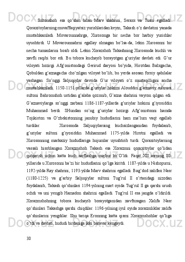 Sultonshoh   esa   qo’shin   bilan   Marv   shahrini,   Seraxs   va   Tusni   egalladi.
Qoraxitoylarning muvaffaqiyatsiz yurishlaridan keyin, Takash o’z davlatini yanada
mustahkamladi.   Movarounnahrga,   Xurosonga   bir   necha   bor   harbiy   yurishlar
uyushtirdi.   U   Movarounnahrni   egallay   olmagan   bo’lsa-da,   lekin   Xurosonni   bir
necha   tumanlarini   bosib   oldi.   Lekin   Xorazshoh   Takashning   Xurosonda   kuchli   va
xavfli   raqibi   bor   edi.   Bu   tobora   kuchayib   borayotgan   g’uriylar   davlati   edi.   G’ur
viloyati   hozirgi   Afg’onistondagi   Gerirud   daryosi   bo’yida,   Hirotdan   Balxgacha,
Qobuldan g’aznagacha  cho’zilgan viloyat bo’lib, bu yerda asosan  forsiy qabilalar
yashagan.   So’nggi   Saljuqiylar   davrida   G’ur   viloyati   o’z   mustaqilligini   ancha
mustahkamladi. 1150-1151-yillarda g’uriylar  hokimi  Alouddin g’aznaviy  sulosasi
sultoni   Bahromshoh   ustidan   g’alaba   qozonib,   G’azna   shahrini   vayron   qilgan   edi.
G’aznaviylarga   so’nggi   zarbani   1186-1187-yillarda   g’uriylar   hokimi   g’iyosiddin
Muhammad   berdi.   SHundan   so’ng   g’uriylar   hozirgi   Afg’onistonni   hamda
Tojikiston   va   O’zbekistonning   janubiy   hududlarini   ham   ma’lum   vaqt   egallab
turdilar. Xurosonda   Saljuqiylarning   kuchsizlanganidan   foydalanib,
g’uriylar   sultoni   g’iyosiddin   Muhammad   1175-yilda   Hirotni   egalladi   va
Xurosonning   markaziy   hududlariga   hujumlar   uyushtirib   turdi.   Qoraxitoylarning
vassali   hisoblangan   Xorazmshoh   Takash   esa   Xorazmni   qoraxitoylar   qo’lidan
qutqarish   uchun   katta   kuch   sarflashga   majbur   bo’O’ldi.   Faqat   XII   asrning   80-
yillarida u Xurosonni ba’zi bir hududlarini qo’lga kiritdi. 1187-yilda u Nishopurni,
1192-yilda Ray shahrini, 1193-yilda Marv shahrini egalladi. Bag’dod xalifasi Nasr
(1180-1225)   va   g’arbiy   Saljuqiylar   sultoni   Tug’rul   II   o’rtasidagi   nizodan
foydalanib, Takash qo’shinlari 1194-yilning mart oyida Tug’rul II ga qarshi urush
ochdi   va   uni   yengib   Hamadon   shahrini   egalladi.   Tug’rul   II   esa   jangda   o’ldirildi.
Xorazmshohning   tobora   kuchayib   borayotganidan   xavfsiragan   Xalifa   Nasr
qo’shinlari Takashga qarshi chiqdilar. 1196-yilning iyul oyida xorazmliklar xalifa
qo’shinlarini   yengdilar.   Shu   tariqa   Eronning   katta   qismi   Xorazmshohlar   qo’liga
o’tdi va davlati, hududi birdaniga ikki baravar kengaydi. 
30