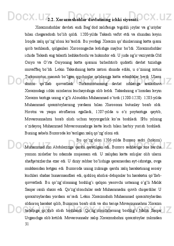 2.2. Xorazmshohlar davlatining ichki siyosati.
Xorazmshohlar   davlati   endi   Bag’dod   xalifasiga   tegishli   joylar   va   g’uriylar
bilan   chegaradosh   bo’lib   qoldi.   1200-yilda   Takash   vafot   etdi   va   shundan   keyin
Iroqda xalq qo’zg’oloni ko’tarildi. Bu yerdagi Xorazm qo’shinlarining katta qismi
qirib   tashlandi,   qolganlari   Xurosongacha   kelishga   majbur   bo’ldi.   Xorazmshohlar
ichida Takash eng talantli lashkarboshi va hukmdor edi. U juda og’ir vaziyatda Old
Osiyo   va   O’rta   Osiyoning   katta   qismini   birlashtirib   qudratli   davlat   tuzishga
muvaffaq   bo’ldi.   Lekin   Takashning   katta   xatosi   shunda   ediki,   u   o’zining   xotini
Turkonxotun mansub bo’lgan qipchoqlar qabilasiga katta erkinliklar berdi. Ularni
doimo   qo’llab   quvvatladi.   Turkonxotunning   davlat   ishlariga   aralashuvi
Xorazmdagi  ichki  nizolarini  kuchayishiga olib keldi. Takashning o’limidan keyin
Xorazm taxtiga uning o’g’li Alouddin Muhammad o’tirdi (1200-1220). 1203-yilda
Muhammad   qoraxitoylarning   yordami   bilan   Xurosonni   butunlay   bosib   oldi.
Hirotni   va   yaqin   atroflarini   egalladi,   1207-yilda   u   o’z   poytaxtiga   qaytib,
Movarounnahrni   bosib   olish   uchun   tayyorgarlik   ko’ra   boshladi.   SHu   yilning
o’zidayoq   Muhammad   Movarounnahrga   katta   kuch   bilan   harbiy   yurish   boshladi.
Buning sababi Buxoroda ko’tarilgan xalq qo’zg’oloni edi. 
Bu   qo’zg’olon   1206-yilda   Buxoro   sadri   (hokimi)
Muhammad   ibn   Abdulazizga   qarshi   qaratilgan   edi.   Buxoro   sadrlariga   xos   barcha
yomon   xislatlar   bu   odamda   mujassam   edi.   U   xalqdan   katta   soliqlar   olib   ularni
shafqatsizlarcha ezar edi. U diniy rahbar bo’lishiga qaramasdan ayt-ishratga, ovga
mukkasidan   ketgan   edi.   Buxoroda   uning   zulmiga   qarshi   xalq   harakatining   asosiy
kuchlari shahar hunarmandlari edi, qishloq aholisi-dehqonlar bu harakatni qo’llab-
quvvatladi.   Bu   qo’zg’olonning   boshlig’i   qalqon   yasovchi   ustaning   o’g’li   Malik
Sanjar   ismli   shaxs   edi.   Qo’zg’olonchilar   sadr   Muhammadni   quvib   chiqardilar.   U
qoraxitoylardan   yordam   so’radi.   Lekin   Xorazmshoh   Muhammad   qoraxitoylardan
oldinroq harakat qilib, Buxoroni bosib oldi va shu tariqa Movarounnahrni Xorazm
tarkibiga   qo’shib   olish   boshlandi.   Qo’zg’olonchilarning   boshlig’i   Malik   Sanjar
Urganchga olib ketildi. Movarounnahr xalqi Xorazmshohni qoraxitoylar zulmidan
31