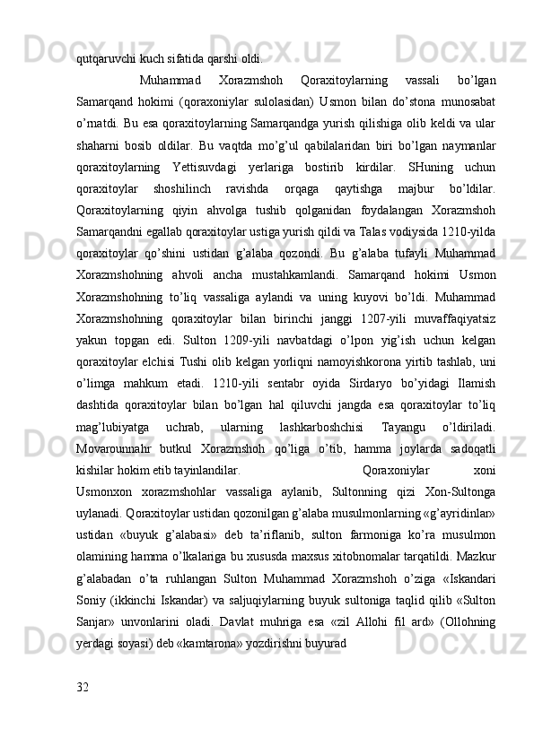 qutqaruvchi kuch sifatida qarshi oldi. 
Muhammad   Xorazmshoh   Qoraxitoylarning   vassali   bo’lgan
Samarqand   hokimi   (qoraxoniylar   sulolasidan)   Usmon   bilan   do’stona   munosabat
o’rnatdi. Bu esa  qoraxitoylarning Samarqandga yurish qilishiga olib keldi va ular
shaharni   bosib   oldilar.   Bu   vaqtda   mo’g’ul   qabilalaridan   biri   bo’lgan   naymanlar
qoraxitoylarning   Yettisuvdagi   yerlariga   bostirib   kirdilar.   SHuning   uchun
qoraxitoylar   shoshilinch   ravishda   orqaga   qaytishga   majbur   bo’ldilar.
Qoraxitoylarning   qiyin   ahvolga   tushib   qolganidan   foydalangan   Xorazmshoh
Samarqandni egallab qoraxitoylar ustiga yurish qildi va Talas vodiysida 1210-yilda
qoraxitoylar   qo’shini   ustidan   g’alaba   qozondi.   Bu   g’alaba   tufayli   Muhammad
Xorazmshohning   ahvoli   ancha   mustahkamlandi.   Samarqand   hokimi   Usmon
Xorazmshohning   to’liq   vassaliga   aylandi   va   uning   kuyovi   bo’ldi.   Muhammad
Xorazmshohning   qoraxitoylar   bilan   birinchi   janggi   1207-yili   muvaffaqiyatsiz
yakun   topgan   edi.   Sulton   1209-yili   navbatdagi   o’lpon   yig’ish   uchun   kelgan
qoraxitoylar elchisi Tushi  olib kelgan yorliqni namoyishkorona yirtib tashlab, uni
o’limga   mahkum   etadi.   1210-yili   sentabr   oyida   Sirdaryo   bo’yidagi   Ilamish
dashtida   qoraxitoylar   bilan   bo’lgan   hal   qiluvchi   jangda   esa   qoraxitoylar   to’liq
mag’lubiyatga   uchrab,   ularning   lashkarboshchisi   Tayangu   o’ldiriladi.
Movarounnahr   butkul   Xorazmshoh   qo’liga   o’tib,   hamma   joylarda   sadoqatli
kishilar hokim etib tayinlandilar.  Qoraxoniylar   xoni
Usmonxon   xorazmshohlar   vassaliga   aylanib,   Sultonning   qizi   Xon-Sultonga
uylanadi. Qoraxitoylar ustidan qozonilgan g’alaba musulmonlarning «g’ayridinlar»
ustidan   «buyuk   g’alabasi»   deb   ta’riflanib,   sulton   farmoniga   ko’ra   musulmon
olamining hamma o’lkalariga bu xususda maxsus xitobnomalar tarqatildi. Mazkur
g’alabadan   o’ta   ruhlangan   Sulton   Muhammad   Xorazmshoh   o’ziga   «Iskandari
Soniy   (ikkinchi   Iskandar)   va   saljuqiylarning   buyuk   sultoniga   taqlid   qilib   «Sulton
Sanjar»   unvonlarini   oladi.   Davlat   muhriga   esa   «zil   Allohi   fil   ard»   (Ollohning
yerdagi soyasi) deb «kamtarona» yozdirishni buyurad
32 