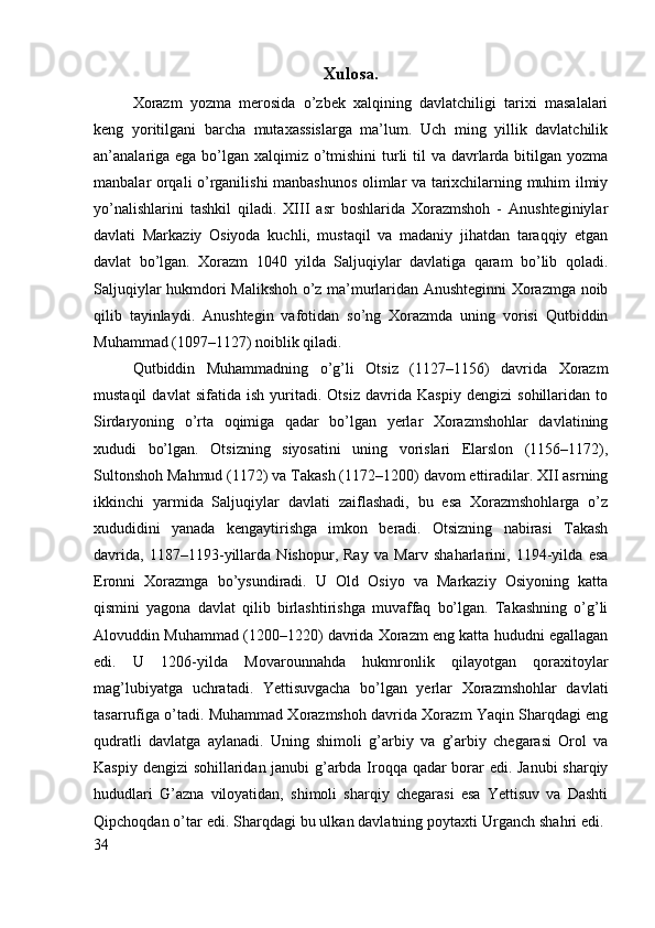 Xulosa.
Xorazm   yozma   merosida   o’zbek   xalqining   davlatchiligi   tarixi   masalalari
keng   yoritilgani   barcha   mutaxassislarga   ma’lum.   Uch   ming   yillik   davlatchilik
an’analariga ega bo’lgan xalqimiz o’tmishini  turli  til  va davrlarda bitilgan yozma
manbalar orqali o’rganilishi manbashunos olimlar va tarixchilarning muhim ilmiy
yo’nalishlarini   tashkil   qiladi.   XIII   asr   boshlarida   Xorazmshoh   -   Anushteginiylar
davlati   Markaziy   Osiyoda   kuchli,   mustaqil   va   madaniy   jihatdan   taraqqiy   etgan
davlat   bo’lgan.   Xorazm   1040   yilda   Saljuqiylar   davlatiga   qaram   bo’lib   qoladi.
Saljuqiylar hukmdori Malikshoh o’z ma’murlaridan Anushteginni Xorazmga noib
qilib   tayinlaydi.   Anushtegin   vafotidan   so’ng   Xorazmda   uning   vorisi   Qutbiddin
Muhammad (1097–1127) noiblik qiladi. 
Qutbiddin   Muhammadning   o’g’li   Otsiz   (1127–1156)   davrida   Xorazm
mustaqil   davlat   sifatida   ish   yuritadi.   Otsiz   davrida   Kaspiy   dengizi   sohillaridan   to
Sirdaryoning   o’rta   oqimiga   qadar   bo’lgan   yerlar   Xorazmshohlar   davlatining
xududi   bo’lgan.   Otsizning   siyosatini   uning   vorislari   Elarslon   (1156–1172),
Sultonshoh Mahmud (1172) va Takash (1172–1200) davom ettiradilar. XII asrning
ikkinchi   yarmida   Saljuqiylar   davlati   zaiflashadi,   bu   esa   Xorazmshohlarga   o’z
xududidini   yanada   kengaytirishga   imkon   beradi.   Otsizning   nabirasi   Takash
davrida,   1187–1193-yillarda   Nishopur,   Ray   va   Marv   shaharlarini,   1194-yilda   esa
Eronni   Xorazmga   bo’ysundiradi.   U   Old   Osiyo   va   Markaziy   Osiyoning   katta
qismini   yagona   davlat   qilib   birlashtirishga   muvaffaq   bo’lgan.   Takashning   o’g’li
Alovuddin Muhammad (1200–1220) davrida Xorazm eng katta hududni egallagan
edi.   U   1206-yilda   Movarounnahda   hukmronlik   qilayotgan   qoraxitoylar
mag’lubiyatga   uchratadi.   Yettisuvgacha   bo’lgan   yerlar   Xorazmshohlar   davlati
tasarrufiga o’tadi. Muhammad Xorazmshoh davrida Xorazm Yaqin Sharqdagi eng
qudratli   davlatga   aylanadi.   Uning   shimoli   g’arbiy   va   g’arbiy   chegarasi   Orol   va
Kaspiy dengizi sohillaridan janubi g’arbda Iroqqa qadar borar edi. Janubi  sharqiy
hududlari   G’azna   viloyatidan,   shimoli   sharqiy   chegarasi   esa   Yettisuv   va   Dashti
Qipchoqdan o’tar edi. Sharqdagi bu ulkan davlatning poytaxti Urganch shahri edi. 
34