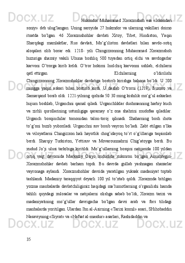 Hukmdor   Muhammad   Xorazmshoh   esa   «Iskandari
soniy»   deb  ulug’langan.   Uning  saroyida   27  hukmdor   va   ularning  vakillari   doimo
itoatda   bo’lgan.   46   Xorazmshohlar   davlati   Xitoy,   Tibet,   Hindiston,   Yaqin
Sharqdagi   mamlaktlar,   Rus   davlati,   Mo’g’iliston   davlatlari   bilan   savdo-sotiq
aloqalari   olib   borar   edi.   1218-   yili   Chingizxonning   Muhammad   Xorazmshoh
huzuriga   shaxsiy   vakili   Uhuna   boshliq   500   tuyadan   ortiq   elchi   va   savdogarlar
karvoni   O’trorga   kirib   keldi.   O’tror   hokimi   Inolchiq   karvonni   ushlab,   elchilarni
qatl ettirgan.  Elchilarning   o’ldirilishi
Chingizxonning   Xorazmshohlar   davlatiga   bostirib   kirishga   bahona   bo’ldi.   U   200
mingga   yaqin   askari   bilan   bostirib   kirdi.   U   daslab   O’trorni   (1219),   Buxoro   va
Samarqand bosib oldi. 1221-yilning qishida 50 30 ming kishilik mo’g’ul askarlari
hujum   boshlab,  Urganchni  qamal  qiladi.  Urganchliklar   dushmanning  harbiy  kuch
va   zirhli   qurollarining   ustunligiga   qaramay   o’z   ona   shahrini   mudofaa   qiladilar.
Urganch   bosqinchilar   tomonidan   talon-toroj   qilinadi.   Shaharning   bosh   ihota
to’g’oni buzib yuboriladi. Urganchni suv bosib vayron bo’ladi. Zabt etilgan o’lka
va   viloyatlarni   Chingizxon   hali   hayotlik   chog’idayoq   to’rt   o’g’illariga   taqsimlab
berdi.   Sharqiy   Turkiston,   Yettisuv   va   Movarounnahrni   Chig’atoyga   berdi.   Bu
xudud   Jo’ji   ulusi   tarkibiga   kiritildi.   Mo’g’ullarning   bosqini   natijasida   100   yildan
ortiq   vaqt   davomida   Markaziy   Osiyo   xududida   xukmron   bo’lgan   Anushtegin-
Xorazmshohlar   davlati   barham   topdi.   Bu   davrda   gullab   yashnagan   shaxarlar
vayronaga   aylandi.   Xorazmshohlar   davrida   yaratilgan   yuksak   madaniyat   toptab
tashlandi.   Madaniiy   taraqqiyot   deyarli   100   yil   to’xtab   qoldi.   Xorazmda   bitilgan
yozma  manbalarda  davlatchiligimiz  haqidagi  ma’lumotlarning  o’rganilishi   hamda
tahlili   quyidagi   xulosalar   va   natijalarni   olishga   sabab   bo’ldi,   Xorazm   tarixi   va
madaniyatining   mo’g’ullar   davrigacha   bo’lgan   davri   arab   va   fors   tilidagi
manbalarda yoritilgan. Ulardan Ibn al-Asirning «Tarixi komil» asari, SHihobaddin
Nasaviyning «Siyrat» va «Nafsat al-masdur» asarlari, Rashidaddin va 
                                     
35 