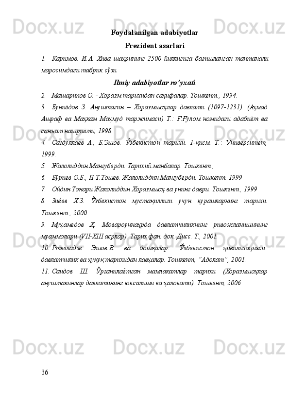 Foydalanilgan adabiyotlar
Prezident asarlari
1. Каримов .   И . А .   Хива   шаҳрининг   2500   йиллигига   бағишланган   тантанали
маросимдаги   табрик   сўз и .
Ilmiy adabiyotlar ro’yxati
2. Машарипов О. - Хоразм тарихидан саҳифалар. Тошкент., 1994.
3. Буниёдов   З.   Ануштагин   –   Хоразмшоҳлар   давлати   (1097-1231).   (Аҳмад
Ашраф   ва   Маҳкам   Маҳмуд   таржимаси)   Т.:   Ғ.Ғулом   номидаги   адабиёт   ва
санъат нашриёти, 1998.
4. Сагдуллаев   А.,   Б.Эшов.   Ўзбекистон   тарихи.   1-қисм.   Т.:   Университет,
1999.
5. Жалолиддин Мангуберди. Тарихий манбалар. Тошкент., 
6. Бўриев О.Б., Н.Т.Тошев. Жалолиддин Мангуберди. Тошкент. 1999
7. Ойдин Тонари Жалолиддин Хоразмшоҳ ва унинг даври. Тошкент., 1999
8. ЗиеZев   Х.З.   Ўзбекистон   мустақиллиги   учун   курашларнинг   тарихи.
Тошкент., 2000
9. Муҳамедов   Ҳ.   Мовароуннаҳрда   давлатчиликнинг   ривожланишининг
муаммолари (VII-XIII асрлар). Тарих фан. док. Дисс. Т., 2001.
10. Ртвеладзе   Эшов.В.   ва   бошқалар.   Ўзбекистон   цивилизацияси:
давлатчилик ва ҳуқуқ тарихидан лавҳалар. Тошкент, “Адолат”, 2001.
11. Саидов   Ш.   Ўрганила	
еZтган   мамлакатлар   тарихи   (Хоразмшоҳлар
ануштакинлар давлатининг юксалиши ва ҳалокати).  Тошкент, 2006
36