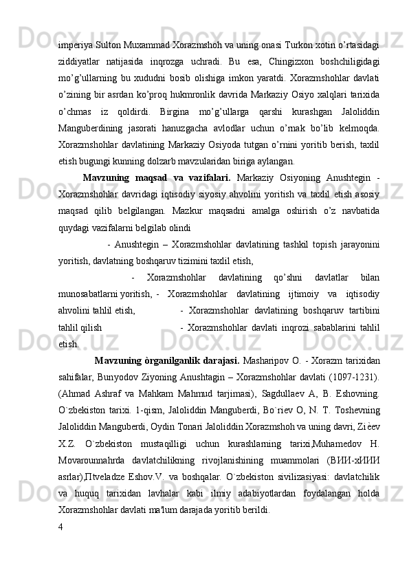 imperiya Sulton Muxammad Xorazmshoh va uning onasi Turkon xotin o’rtasidagi
ziddiyatlar   natijasida   inqrozga   uchradi.   Bu   esa,   Chingizxon   boshchiligidagi
mo’g’ullarning   bu   xududni   bosib   olishiga   imkon   yaratdi.   Xorazmshohlar   davlati
o’zining  bir   asrdan  ko’proq hukmronlik davrida  Markaziy  Osiyo  xalqlari   tarixida
o’chmas   iz   qoldirdi.   Birgina   mo’g’ullarga   qarshi   kurashgan   Jaloliddin
Manguberdining   jasorati   hanuzgacha   avlodlar   uchun   o’rnak   bo’lib   kelmoqda.
Xorazmshohlar   davlatining   Markaziy   Osiyoda   tutgan   o’rnini   yoritib   berish,   taxlil
etish bugungi kunning dolzarb mavzularidan biriga aylangan. 
Mavzuning   maqsad   va   vazifalari.   Markaziy   Osiyoning   Anushtegin   -
Xorazmshohlar   davridagi   iqtisodiy   siyosiy   ahvolini   yoritish   va   taxlil   etish   asosiy
maqsad   qilib   belgilangan.   Mazkur   maqsadni   amalga   oshirish   o’z   navbatida
quydagi vazifalarni belgilab olindi 
-   Anushtegin   –   Xorazmshohlar   davlatining   tashkil   topish   jarayonini
yoritish, davlatning boshqaruv tizimini taxlil etish, 
-   Xorazmshohlar   davlatining   qo’shni   davlatlar   bilan
munosabatlarni yoritish, -   Xorazmshohlar   davlatining   ijtimoiy   va   iqtisodiy
ahvolini tahlil etish, -   Xorazmshohlar   davlatining   boshqaruv   tartibini
tahlil qilish  -   Xorazmshohlar   davlati   inqrozi   sabablarini   tahlil
etish. 
                     Mavzuning òrganilganlik darajasi.   Masharipov O. - Xorazm  tarixidan
sahifalar,   Bun yodov   Ziyoning   Anushtagin   –   Xorazmshohlar   davlati   (1097-1231).
(Ahmad   Ashraf   va   Mahkam   Mahmud   tarjimasi),   Sagdullaev   A,   B.   Eshovning .
O`zbekiston   tarixi.   1-qism,   Jaloliddin   Manguberdi,   Bo`riev   O,   N.   T.   Toshevning
Jaloliddin Manguberdi, Oydin Tonari Jaloliddin Xorazmshoh va uning davri, Zi ѐB ev
X.Z.   O`zbekiston   mustaqilligi   uchun   kurashlarning   tarixi,Muhamedov   H.
Movarounnahrda   davlatchilikning   rivojlanishining   muammolari   ( ВИИ - хИИИ
asrlar), П tveladze   Eshov.V.   va   boshqalar.   O`zbekiston   sivilizasiyasi:   davlatchilik
va   huquq   tarixidan   lavhalar   kabi   ilmiy   adabiyotlardan   foydalangan   holda
Xorazmshohlar davlati ma'lum darajada yoritib berildi.
4