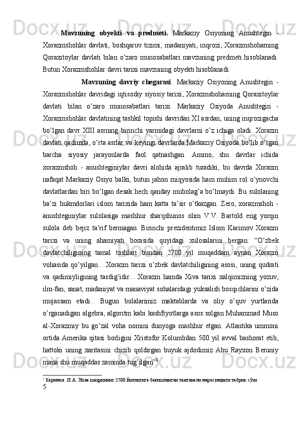 Mavzuning   obyekti   va   predmeti.   Markaziy   Osiyoning   Anushtegin   -
Xorazmshohlar  davlati, boshqaruv tizimi, madaniyati, inqrozi, Xorazmshoharning
Qoraxitoylar  davlati  bilan  o’zaro  munosabatlari   mavzuning  predmeti   hisoblanadi.
Butun Xorazmshohlar davri tarixi mavzuning obyekti hisoblanadi.
                      Mavzuning   davriy   chegarasi .   Markaziy   Osiyoning   Anushtegin   -
Xorazmshohlar davridagi iqtisodiy siyosiy tarixi, Xorazmshoharning Qoraxitoylar
davlati   bilan   o’zaro   munosabatlari   tarixi.   Markaziy   Osiyoda   Anushtegin   -
Xorazmshohlar davlatining tashkil topishi davridan XI asrdan, uning inqrozigacha
bo’lgan   davr   XIII   asrning   birinchi   yarmidagi   davrlarni   o’z   ichiga   oladi.   Xorazm
davlati qadimda, o’rta asrlar va keyingi davrlarda Markaziy Osiyoda bo’lib o’tgan
barcha   siyosiy   jarayonlarda   faol   qatnashgan.   Ammo,   shu   davrlar   ichida
xorazmshoh   -   anushteginiylar   davri   alohida   ajralib   turadiki,   bu   davrda   Xorazm
nafaqat   Markaziy   Osiyo   balki,   butun  jahon   miqyosida   ham   muhim   rol   o’ynovchi
davlatlardan biri bo’lgan desak hech qanday mubolag’a bo’lmaydi. Bu sulolaning
ba’zi   hukmdorlari   islom   tarixida   ham   katta   ta’sir   o’tkazgan.   Zero,   xorazmshoh   -
anushteginiylar   sulolasiga   mashhur   sharqshunos   olim   V.V.   Bartold   eng   yorqin
sulola   deb   bejiz   ta’rif   bermagan.   Birinchi   prezidentimiz   Islom   Karimov   Xorazm
tarixi   va   uning   ahamiyati   borasida   quyidagi   xulosalarini   bergan:   “O’zbek
davlatchiligining   tamal   toshlari   bundan   2700   yil   muqaddam   aynan   Xorazm
vohasida   qo’yilgan...   Xorazm   tarixi   o’zbek   davlatchiligining   asosi,   uning   qudrati
va   qadimiyligining   tasdig’idir...   Xorazm   hamda   Xiva   tarixi   xalqimizning   yozuv,
ilm-fan, sanat, madaniyat va manaviyat sohalaridagi yuksalish bosqichlarini o’zida
mujassam   etadi...   Bugun   bolalarimiz   maktablarda   va   oliy   o’quv   yurtlarida
o’rganadigan algebra, algoritm kabi kashfiyotlarga asos solgan Muhammad Muso
al-Xorazmiy   bu   go’zal   voha   nomini   dunyoga   mashhur   etgan.   Atlantika   ummoni
ortida   Amerika   qitasi   borligini   Xristofor   Kolumbdan   500   yil   avval   bashorat   etib,
hattoki   uning   xaritasini   chizib   qoldirgan   buyuk   ajdodimiz   Abu   Rayxon   Beruniy
mana shu muqaddas zaminda tug’ilgan” 1
1
 Каримов. И.А. Хива шаҳрининг 2500 йиллигига бағишланган тантанали маросимдаги табрик сўз и
5