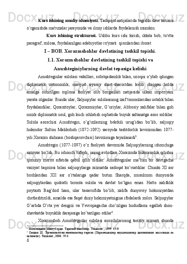 Kurs ishining amaliy aham i yati.  Tadqiqot natijalarida tegishli davr tarixini
o rganishda ma'ruzalar jarayonida va ilmiy ishlarda foydalanish mumkin.ʻ
                      Kurs   ishining   strukturasi.   Ushbu   kurs   ishi   kirish,   ikkita   bob,   to'rtta
paragraf, xulosa, foydalanilgan adabiyotlar ro'yxati  qismlaridan iborat.
I – BOB. Xorazmshohlar davlatining tashkil topishi.
1.1. Xorazmshohlar davlatining tashkil topishi va
Anushteginiylarning davlat tepasiga kelishi
Anushteginlar sulolasi vakillari, sobitqadamlik bilan, uzoqni o’ylab qilingan
diplomatik   ustomonlik,   mavjud   siyosiy   shart-sharoitdan   kelib   chiqqan   holda
amalga   oshirilgan   oqilona   faoliyat   olib   borganlari   natijasida   ulkan   imperiyani
yarata olganlar. Bunda ular, Saljuqiylar sulolasining zaif tomonlaridan ustalik bilan
foydalandilar,   Qoraxitoylar,   Qoraxoniylar,   G’uriylar,   Abbosiy   xalifalar   bilan   goh
nozik diplomatik usul, goh kuch ishlatish oqibatida buyuk saltanatga asos soldilar.
Sulola   asoschisi   Anushtegin,   o’g’uzlarning   bekduli   urug’idan   bo’lib,   saljuqiy
hukmdor   Sulton   Malikshoh   (1072-1092)   saroyida   tashtdorlik   lavozimidan   1077-
yili Xorazm shihnasi (boshqaruvchisi) lavozimiga tayinlanadi 1
. 
Anushtegin   (1077-1097)   o’z   faoliyati   davomida   Saljuqiylarning   ishonchiga
sazovar bo’ldi. Bu ishonch tufayli, uning avlodlari Xorazmda hukmronlik qilishni
qonuniy   meros   sifatida   qabul   qilib   oldilar.   Anushteginlar   ma’lum   bir   davrgacha
vaziyat   taqozosi   bilan   saljuqiylarga   xizmatda   sadoqat   ko’rsatdilar.   Chunki   XI   asr
boshlaridan   XII   asr   o’rtalariga   qadar   butun   Sharqda,   musulmon   dunyosida
saljuqiylardan   qudratli   bironta   sulola   va   davlat   bo’lgan   emas.   Hatto   xalifalik
poytaxti   Bag’dod   ham,   ular   tasarrufida   bo’lib,   xalifa   dunyoviy   hokimiyatdan
chetlashtirildi, amalda esa faqat diniy hokimiyatnigina ifodalardi xolos. Saljuqiylar
G’arbda   O’rta   yer   dengizi   va   Yevropagacha   cho’zilgan   hududlarni   egallab   shon-
shavkatda buyuklik darajasiga ko’tarilgan edilar 2
. 
Xorazmshoh   Anushteginlar   sulolasi   asoschilarining   tarixiy   xizmati   shunda
1
 Жалолиддин Мангуб	
ѐрди. Тарихий манбалар. Тошк	ѐнт., 1999. 45-б
2
  Саидов   Ш.   Ўрганила	
ѐBтган   мамлакатлар   тарихи   (Хоразмшоҳлар   ануштакинлар   давлатининг   юксалиши   ва
ҳалокати). Тошк	
ѐнт, 2006. 59-б
6