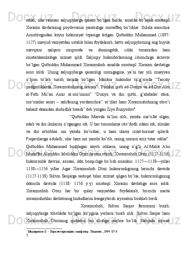ediki,   ular   rasman   saljuqiylarga   qaram   bo’lgan   holda,   amalda   bo’lajak   mustaqil
Xorazm   davlatining   poydevorini   yaratishga   muvaffaq   bo’ldilar.   Sulola   asoschisi
Anushtegindan   keyin   hokimiyat   tepasiga   kelgan   Qutbiddin   Muhammad   (1097-
1127) mavjud vaziyatdan ustalik bilan foydalanib, hatto saljuqiylarning eng buyuk
mavqeini   xalqaro   miqyosda   va   shuningdek,   ichki   tomonidan   ham
mustahkamlashga   xizmat   qildi.   Saljuqiy   hukmdorlarining   ishonchiga   sazovor
bo’lgan   Qutbiddin   Muhammad   Xorazmshoh   amalda   mustaqil   Xorazm   davlatiga
asos   soldi.   Uning   saljuqiylarga   qaramligi   nomigagina,   ya’ni   har   yili   muayyan
o’lpon   to’lab   turish   tarzida   bo’lgan.   Mazkur   hukmdor   to’g’risida   “Tarixiy
yodgorliklarda   Xorazmshohning   unvoni”   ‘Podsho   qutb   ad-Dunyo   va   ad-Din   Abu
al-Fath   Mu’an   Amir   al-mo’minin”   “Dunyo   va   din   qutbi,   g’alabalar   otasi,
mo’minlar   amiri   –   xalifaning   yordamchisi”   so’zlari   ham   Xorazmshohning   obro’i
baland ekanidan shohidlik beradi” deb yozgan Ziyo Bunyodov 1
. 
“Qutbiddin   Marvda   ta’lim   olib,   yaxshi   ma’rifat   olgan,
adab va din ilmlarini o’rgangan edi. U har tomonlama iste’dodli odam edi, olimlar
va   din   arboblari   uni   yaxshi   ko’rishar,   u   ham   ularni   izzat-hurmat   qilardi.
Fuqarolariga adolatli, ular ham uni yaxshi ko’rib, uning nomini aziz tutar edilar”.
Qutbiddin   Muhammad   boshlagan   xayrli   ishlarni,   uning   o’g’li   Al-Malik   Abu
Muzaffar Alouddin Jaloliddin Otsiz davom ettirdi. Xorazmshoh Otsiz (1127-1156)
hukmronlik   davrini,   asosan,   ikki   bosqichga   bo’lish   mumkin:   1127—1138—yillar
1138—1156   yillar   Agar   Xorazmshoh   Otsiz   hukmronligining   birinchi   davrida
(1127-1138) Sulton Sanjarga sadoqat bilan xizmat qilgan bo’lsa, hukmronligining
ikkinchi   davrida   (1138-   1156   y.y)   mustaqil   Xorazm   davlatiga   asos   soldi.
Xorazmshoh   Otsiz   har   bir   qulay   vaziyatdan   foydalanib,   birinchi   marta
xorazmshohlar davlatining hududlarini kengaytirish siyosatini boshlab berdi. 
Xorazmshoh,   Sulton   Sanjar   farmonini   buzib,
saljuqiylarga   tobelikda   bo’lgan   ko’pgina   yerlarni   bosib   oldi.   Sulton   Sanjar   ham
Xorazmshoh   Otsizning   qudratini   tan   olishga   majbur   bo’ldi.   Natijada   siyosat
1
 Машарипов О. - Хоразм тарихидан саҳифалар. Тошкѐнт., 1994. 87-б
7