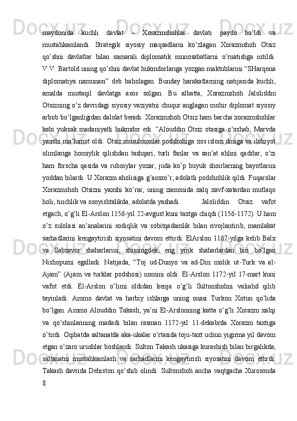 maydonida   kuchli   davlat   –   Xorazmshohlar   davlati   paydo   bo’ldi   va
mustahkamlandi.   Strategik   siyosiy   maqsadlarni   ko’zlagan   Xorazmshoh   Otsiz
qo’shni   davlatlar   bilan   samarali   diplomatik   munosabatlarni   o’rnatishga   intildi.
V.V. Bartold uning qo’shni davlat hukmdorlariga yozgan maktublarini “SHarqona
diplomatiya   namunasi”   deb   baholagan.   Bunday   harakatlarning   natijasida   kuchli,
amalda   mustaqil   davlatga   asos   solgan.   Bu   albatta,   Xorazmshoh   Jaloliddin
Otsizning o’z davridagi siyosiy vaziyatni chuqur anglagan mohir diplomat siyosiy
arbob bo’lganligidan dalolat beradi. Xorazmshoh Otsiz ham barcha xorazmshohlar
kabi   yuksak   madaniyatli   hukmdor   edi.   “Alouddin   Otsiz   otasiga   o’xshab,   Marvda
yaxshi ma’lumot oldi. Otsiz musulmonlar podshohiga xos islom diniga va ilohiyot
olimlariga   homiylik   qilishdan   tashqari,   turli   fanlar   va   san’at   ahlini   qadrlar,   o’zi
ham   forscha   qasida   va   ruboiylar   yozar,   juda   ko’p   buyuk   shoirlarning   bayotlarini
yoddan bilardi. U Xorazm aholisiga g’amxo’r, adolatli podshohlik qildi. Fuqarolar
Xorazmshoh   Otsizni   yaxshi   ko’rar,   uning   zamonida   xalq   xavf-xatardan   mutlaqo
holi, tinchlik va osoyishtalikda, adolatda yashadi.  Jaloliddin   Otsiz   vafot
etgach, o’g’li El-Arslon 1156-yil 22-avgust kuni taxtga chiqdi (1156-1172). U ham
o’z   sulolasi   an’analarini   sodiqlik   va   sobitqadamlik   bilan   rivojlantirib,   mamlakat
sarhadlarini kengaytirish siyosatini  davom ettirdi. ElArslon 1167-yilga kelib Balx
va   Sabzavor   shaharlarini,   shuningdek,   eng   yirik   shaharlardan   biri   bo’lgan
Nishopurni   egalladi.   Natijada,   “Toj   ud-Dunyo   va   ad-Din   molik   ut-Turk   va   al-
Ajam”   (Ajam   va   turklar   podshosi)   nomini   oldi.   El-Arslon   1172-yil   17-mart   kuni
vafot   etdi.   El-Arslon   o’limi   oldidan   kenja   o’g’li   Sultonshohni   valiahd   qilib
tayinladi.   Ammo   davlat   va   harbiy   ishlarga   uning   onasi   Turkon   Xotun   qo’lida
bo’lgan.   Ammo  Alouddin   Takash,   ya’ni   El-Arslonning   katta   o’g’li   Xorazm   xalqi
va   qo’shinlarining   madadi   bilan   rasman   1172-yil   11-dekabrda   Xorazm   taxtiga
o’tirdi. Oqibatda saltanatda aka-ukalar o’rtasida toju-taxt uchun yigirma yil davom
etgan o’zaro urushlar boshlandi. Sulton Takash ukasiga kurashish bilan birgalikda,
saltanatni   mustahkamlash   va   sarhadlarini   kengaytirish   siyosatini   davom   ettirdi.
Takash   davrida   Dehiston   qo’shib   olindi.   Sultonshoh   ancha   vaqtgacha   Xurosonda
8 