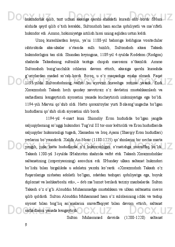 hukmdorlik   qilib,   taxt   uchun   akasiga   qarshi   shiddatli   kurash   olib   bordi.   SHuni
alohida   qayd   qilib   o’tish   kerakki,   Sultonshoh   ham   ancha   qobiliyatli   va   ma’rifatli
hukmdor edi. Ammo, hokimiyatga intilish hissi uning aqlidan ustun keldi. 
Uzoq   kurashlardan   keyin,   ya’ni   1188-yil   bahoriga   kelibgina   vositachilar
ishtirokida   aka-ukalar   o’rtasida   sulh   tuzilib,   Sultonshoh   akasi   Takash
hukmdorligini  tan oldi. Shundan keyingina, 1189-yil  4-iyulda Rodekon  (Rodgon)
shahrida   Takashning   sultonlik   taxtiga   chiqish   marosimi   o’tkazildi.   Ammo
Sultonshoh   buzg’unchilik   ishlarini   davom   ettirib,   akasiga   qarshi   kurashda
g’uriylardan   madad   so’rab   bordi.   Biroq,   u   o’z   maqsadiga   erisha   olmadi.   Faqat
1193-yilda   Sultonshohning   vafoti   bu   ayovsiz   kurashga   xotima   yasadi.   Endi
Xorazmshoh   Takash   hech   qanday   xavotirsiz   o’z   davlatini   mustahkamlash   va
sarhadlarni   kengaytirish   siyosatini   yanada   kuchaytirish   imkoniyatiga   ega   bo’ldi.
1194-yili   Marvni   qo’shib   oldi.   Hatto   qoraxitoylar   yurti   Bolasog’ungacha   bo’lgan
hududlarni qo’shib olish siyosatini olib bordi. 
1194-yil   4-mart   kuni   Shimoliy   Eron   hududida   bo’lgan   jangda
saljuqiylarning so’nggi hukmdori Tug’rul III tor-mor keltirildi va Eron hududlarida
saljuqiylar hukmronligi tugadi, Xamadon va Iroq Ajami (Sharqiy Eron hududlari)
yerlarini bo’ysundirdi. Xalifa An-Nosir (1180-1225) qo’shinlarini bir necha marta
yengib,   juda   katta   hududlarda   o’z   hukmronligini   o’rnatishga   muvaffaq   bo’ldi.
Takash   1200-yil   3-iyulda   SHahriston   shahrida   vafot   etdi.   Takash   Xorazmshohlar
saltanatining   (imperiyasining)   asoschisi   edi.   SHunday   ulkan   saltanat   hukmdori
bo’lishi   bilan   birgalikda   u   adolatni   yaxshi   ko’rardi.   «Xorazmshoh   Takash   o’z
fuqarolariga   nisbatan   adolatli   bo’lgan,   odatdan   tashqari   qobiliyatga   ega,   buyuk
diplomat va lashkarboshi edi», – deb ma’lumot beriladi tarixiy manbalarda. Sulton
Takash   o’z   o’g’li   Alouddin   Muhammadga   mustahkam   va   ulkan   saltanatni   meros
qilib   qoldirdi.   Sulton   Alouddin   Muhammad   ham   o’z   sulolasining   ichki   va   tashqi
siyosat   bilan   bog’liq   an’analarini   muvaffaqiyat   bilan   davom   ettirib,   saltanat
sarhadlarini yanada kengaytirdi. 
Sulton   Muhammad   davrida   (1200-1220)   saltanat
9 