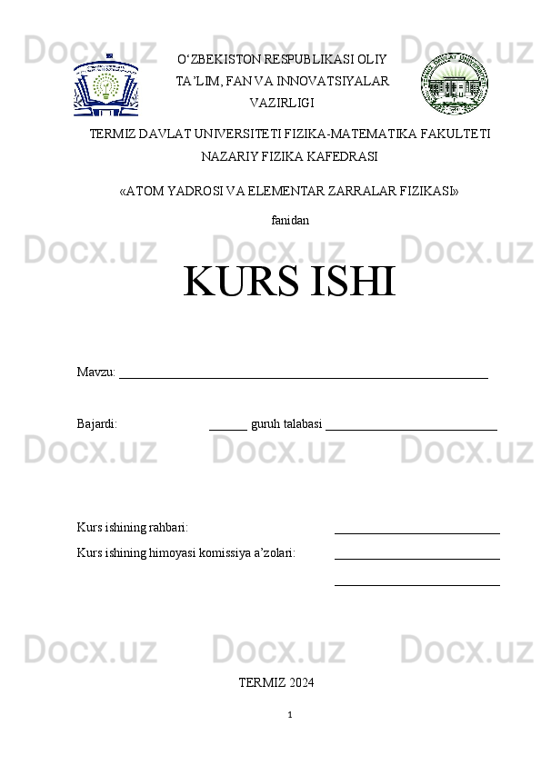 O‘ZBEKISTON RESPUBLIKASI OLIY
TA’LIM, FAN VA INNOVATSIYALAR
VAZIRLIGI
TERMIZ DAVLAT UNIVERSITETI FIZIKA-MATEMATIKA FAKULTETI
NAZARIY FIZIKA KAFEDRASI 
«ATOM YADROSI VA ELEMENTAR ZARRALAR FIZIKASI» 
fanidan
KURS ISHI
Mavzu: __________________________________________________________ 
Bajardi:  ______ guruh talabasi ___________________________ 
Kurs ishining rahbari:  __________________________
Kurs ishining himoyasi komissiya a’zolari: __________________________
__________________________
TERMIZ 2024
1 