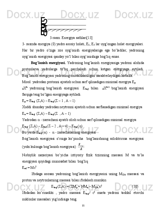 3- rasm .  Energiya   sathlari[13]
3-  rasmda   en е rgiya  (0)  yadro   asosiy   holati , Е
1 , Е
2   lar   uyg ’ ongan   holat   en е rgiyalari .
Har   bir   yadro   o ’ ziga   xos   uyg ’ onish   en е rgiyalariga   ega   bo ’ ladilar ,   yadroning
uyg ’ onish   en е rgiyasi   qanday   yo ’ l   bilan   uyg ’ onishiga   bog ’ liq   emas .   
  Bog’lanish   energiyasi.   Yadroning   bog’lanish   energiyasiga   yadroni   alohida
protonlarva   yadrolarga   to’liq   parchalash   uchun   ketgan   energiyaga   aytiladi.
Bog’lanish energiyasi yadroning mustahkamligini xarakterlaydigan kattalik. 
Misol: yadrodan protonni ajratish uchun sarf qilinadigan minimal energiya E
p  
Z X A
  yadroning   bog’lanish   energiyasi     E
bog’   bilan    
Z X A-1
  bog’lanish   energiyasi
farqiga teng bo’lgan energiyaga aytiladi.
E
p  = E
bog’  (Z,A) – E
bog’ (Z – 1 , A – 1)
Xuddi shunday yadrodan neytronni ajratish uchun sarflanadigan minimal energiya 
E
n  = E
bog’  (Z,A) – E
bog’ (Z  , A – 1)
Yadrodan    - zarrachani ajratib olish uchun sarf qilinadigan minimal energiya
E
bog’  (Z,A) – E
bog’ (Z – 2 , A – 4) – E
bog’ (  )
Bu yerda E
bog’ (  )  -     - zarrachalarning energiyasi
Bog’lanish   energiyasi   o’rniga   ko’pincha     bog’lanishning   solishtrirma   energiyasi
(yoki kulonga bog’lanish energiyasi)   E
bog '
A
Nisbiylik   nazariyasi   bo’yicha   ixtiyoriy   fizik   tizimning   massasi   M   va   to’la
energiyasi quyidagi munosabat bilan  bog’liq
E
rel  = Mc 2
Ifodaga   asosan   yadroning   bog’lanish   energiyasini   uning   M
Z,A   massasi   va
proton va neytronlarning massasi bilan ifodalash mumkin
                                E
bog’ (Z,A) = (ZM
p  + NM
n  – M
Z,A )c 2
(10) 
Ifodadan   ko’rinadiki   ,   yadro   massasi   E
bog’ /   c 2
  marta   yadroni   tashkil   etuvchi
nuklonlar massalari yig’indisiga teng.
15 
