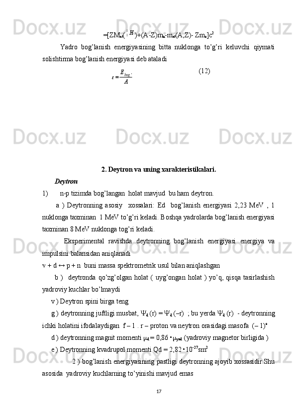 =[ Z М
at (11Н )+(А- Z ) m
n - m
at (А, Z )-  Zm
е ]с 2
Yadro   bog’lanish   enеrgiyasining   bitta   nuklonga   to’g’ri   kеluvchi   qiymati
solishtirma bog’lanish enеrgiyasi dеb ataladi
(12)
 
2. Deytron va uning xarakteristikalari.
       Deytron 
1) n-p tizimda bog’langan    holat mavjud  bu ham deytron. 
          a   )   Deytronning   asosiy     xossalari:   Ed     bog’lanish   energiyasi   2,23   MeV   ,   1
nuklonga taxminan  1 MeV to’g’ri keladi. Boshqa yadrolarda bog’lanish energiyasi
taxminan 8 MeV nuklonga tog’ri keladi.
  Eksperimental   ravishda   deytronning   bog’lanish   energiyasi   energiya   va
impulsini balansidan aniqlanadi 
  + d 	
↔  p + n  buni massa spektrometrik usul bilan aniqlashgan
          b  )    deytronda  qo’zg’olgan   holat   (  uyg’ongan  holat   )   yo’q,  qisqa   tasirlashish
yadroviy kuchlar bo’lmaydi
     v ) Deytron spini birga teng
     g ) deytronning juftligi musbat,  
d  (r) =  
d  (–r)  ; bu yerda  
d  (r)  - deytronning
ichki holatini ifodalaydigan  f – 1 . r – proton va neytron orasidagi masofa  ( – 1) e
     d ) deytronning magnit momenti  
d  = 0,86 • 
yad  (yadroviy magnetor birligida ) 
     e ) Deytronning kvadrupol momenti Qd = 2,82 •10 -27
sm 2
                     2 ) bog’lanish energiyasining pastligi deytronning ajoyib xossasidir.Shu
asosida  yadroviy kuchlarning to’yinishi mavjud emas 
17	
ε=	
Еbog	'	
А 