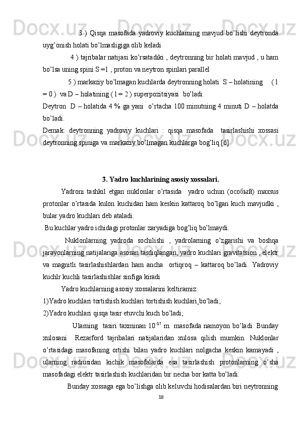                             3   )   Qisqa   masofada   yadroviy   kuchlarning   mavjud   bo’lishi   deytronda
uyg’onish holati bo’lmasligiga olib keladi
              4 ) tajribalar natijasi ko’rsatadiki , deytronning bir holati mavjud , u ham
bo’lsa uning spini S =1 , proton va neytron spinlari parallel
              5 ) markaziy bo’lmagan kuchlarda deytronning holati  S – holatining     ( l
= 0 )  va D – holatining ( l = 2 ) superpozitsiyasi  bo’ladi.
Deytron   D – holatida 4 % ga yani   o’rtacha 100 minutning 4 minuti D – holatda
bo’ladi.
Demak:   deytronning   yadroviy   kuchlari   :   qisqa   masofada     tasirlashishi   xossasi
deytronning spiniga va markaziy bo’lmagan kuchlarga bog’liq.[6]
3. Yadro kuchlarining asosiy xossalari.
Yadroni   tashkil   etgan   nuklonlar   o’rtasida     yadro   uchun   ( особый )   maxsus
protonlar   o’rtasida   kulon   kuchidan   ham   keskin   kattaroq   bo’lgan   kuch   mavjudki   ,
bular yadro kuchlari deb ataladi.
 Bu kuchlar yadro ichidagi protonlar zaryadiga bog’liq bo’lmaydi.
  Nuklonlarning   yadroda   sochilishi   ,   yadrolarning   o’zgarishi   va   boshqa
jarayonlarning natijalariga asosan tasdiqlangan, yadro kuchlari gravitatsion , elektr
va   magnitli   tasirlashishlardan   ham   ancha     ortiqroq   –   kattaroq   bo’ladi.   Yadroviy
kuchlr kuchli tasirlashishlar sinfiga kiradi
Yadro kuchlarning asosiy xossalarini keltiramiz: 
1)Yadro kuchlari tortishish kuchlari tortishish kuchlari   bo’ladi;
2)Yadro kuchlari qisqa tasir etuvchi kuch bo’ladi;
                        Ularning   tasiri   taxminan  10 -15
  m    masofada  namoyon  bo’ladi.  Bunday
xulosani     Rezarford   tajribalari   natijalaridan   xulosa   qilish   mumkin.   Nuklonlar
o’rtasidagi   masofaning   ortishi   bilan   yadro   kuchlari   nolgacha   keskin   kamayadi   ,
ularning   radiusidan   kichik   masofalarda   esa   tasirlashish   protonlarning   o’sha
masofadagi elektr tasirlashish kuchlaridan bir necha bor katta bo’ladi.
             Bunday xossaga ega bo’lishga olib keluvchi hodisalardan biri neytronning
18 