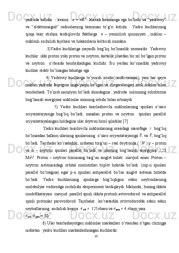 yadroda tutlishi   - kesimi     σ   =  	π R 2  
   klassik kesimmga ega bo’lishi va “yadroviy”
va   “elektromagnit”   radiuslarning   taxminan   to’g’ri   kelishi.     Yadro   kuchlarining
qisqa   tasir   etishini   tasdiqlovchi   faktlarga    	
α   –   yemirilish   qonuniyati   ,   nuklon   –
nuklonli sochilish tajribasi va hokazolarni keltirish mumkin. 
                          3)Yadro   kuchlariga   zaryadli   bog’liq   bo’lmaslik   xossasidir.   Yadroviy
kuchlar  ikki proton yoki proton va neytron, kattalik jihatdan bir xil bo’lgan proton
va   neytron     o’rtasida   tasirlashadigan   kuchdir.   Bu   yerdan   ko’rinadiki   yadroviy
kuchlar elektr bo’lmagan tabiatga ega.
                          4)   Yadroviy   kuchlarga   to’yinish   xosdir( свойственно ),   yani   har   qaysi
nuklon yadroda faqatgina unga yaqin bo’lgan va chegaralangan sonli nuklon bilan
tasirlashadi. To’nish namoyon bo’ladi shundagina , yadroda  nulonning solishtirma
bog’lanish energiyasi nuklonlar sonining ortishi bilan ortmaydi
                          5)   Yadro   kuchlari   tasirlashuvchi   nuklonlarning   spinlari   o’zaro
oriyentatsiyasiga   bog’liq   bo’ladi.   masalan   proton   va   neytron     spinlari   parallel
oriyentatsiyalangan holdagina ular deytron hosil qiladilar.[7]
                         Yadro kuchlari tasirlovchi nuklonlarning orasidagi masofaga    r     bog’liq
bo’lmasdan balkim ularning spinlarining   o’zaro oriyentatsiyasiga  	
S1   va  	S2   bog’liq
bo’ladi. Tajribalar ko’rsatadiki, nisbatan turg’un – real deytronda ( 	
H12  ) p – proton
va   n   –   neytron   spinlari   parallel   bo’ladi   va   ularning   bog’lanish   energiyasi   2,23
MeV.   Proton   –   neytron   tizimining   turg’un   singlet   holati     mavjud   emas.   Proton   –
neytron   sistemasidagi   orbital   momentlari   triplet   holatda   bo’ladi.   (mp-n   spinlari
parallel   bo’lsagina)   agar   p-n   spinlari   antiparallel   bo’lsa   singlet   sistema   holatda
bo’ladi.   Yadro   kuchlarining   spinlarga   bog’liqligini   sekin   neytronlarning
molekulyar vodorodga sochilishi eksperimenti tasdiqlaydi. Malumki, buning ikkita
modefikatsiyasi  mavjud: parallel spinli ikkita protonli avtovodorod  va antiparallel
spinli   protonlar   parovodorod.   Tajribalar     ko’rsatadiki   ortovodorodda   sekin   sekin
neytrallarning  sochilish kesimi  	
σ
orb   ≅
  125 μ
barn va  σ
para   ≅
 4  μ
barn yani  	
σ
orb  :	σ
para  = 30
                         6) Ular tasirlashayotgan nuklonlar markazlari o’rtasidan o’tgan chiziqga
nisbatan   yadro kuchlari markazlashmagan kuchlardir.
19 