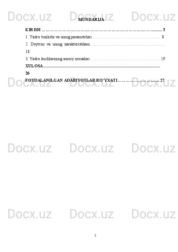   MUNDARIJA
KIRISH ………………….………..………………………………….……........... 3
1.  Yadro tuzilishi va uning parametrlari….…………………………………. ........ 8
2.   Deytron   va   uning   xarakteristikasi........................................................................
18
3. Yadro kuchlarining asosiy xossalari...……..….….............…………................ 19
XULOSA................................................................................................................
26
FOYDALANILGAN ADABIYOTLAR RO’YXATI……………………........ 27
2 