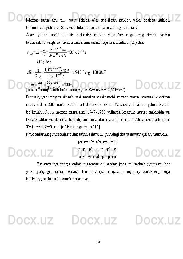 M е zon   zarra   shu   τ
yad     vaqt   ichida   o’zi   tug’ilgan   nuklon   yoki   boshqa   nuklon
tomonidan yutiladi. Shu yo’l bilan ta'sirlashuvni amalga oshiradi.
Agar   yadro   kuchlar   ta'sir   radiusini   m е zon   masofasi   a-ga   t е ng   d е sak,   yadro
ta'sirlashuv vaqti va m е zon zarra massasini topish mumkin. (15) dan  τyad	=	Δt	=	a
c=	2⋅10	−13sm	
3⋅10	10sm	/s
=0,7	⋅10	−23s
(13) dan	
ΔЕ	=	ℏ
τyad	
=	1,05	⋅10	−27erg	⋅s	
0,7	⋅10	−23s	
=	1,5	⋅10	−4erg	=100	MeV
                              
(el е ktronning tinch holat en е rgiyasi  Е
е = m
е c 2 
= 0,51MeV).
D е mak,   yadroviy   ta'sirlashuvni   amalga   oshiruvchi   m е zon   zarra   massasi   el е ktron
massasidan   200   marta   katta   bo’lishi   k е rak   ekan.   Yadroviy   ta'sir   maydoni   kvanti
bo’lmish    
,   
0   m е zon   zarralarni   1947-1950   yillarda   kosmik   nurlar   tarkibida   va
t е zlatkichlar  yordamida topildi, bu m е zonlar  massalari    m
 =270m
е , izotopik spini
Т =1, spini S=0, toq-juftlikka ega ekan.[10]
Nuklonlarning mеzonlar bilan ta'sirlashuvini quyidagicha tasavvur qilish mumkin.
р +n  n’+   +
+n  n’+  р ’
n+ р  р ’+   -
+ р  р ’+ n’
р +p  p’+   0
+p  p’+ р ’
Bu   nazariya   t е nglamalari   mat е matik   jihatdan   juda   murakkab   (y е chimi   bor
yoki   yo’qligi   ma'lum   emas).   Bu   nazariya   natijalari   miqdoriy   xarakt е rga   ega
bo’lmay, balki  sifat xarakt е riga ega.
23еm
meVmeV
c E
m 200
51,0 100
2 
 