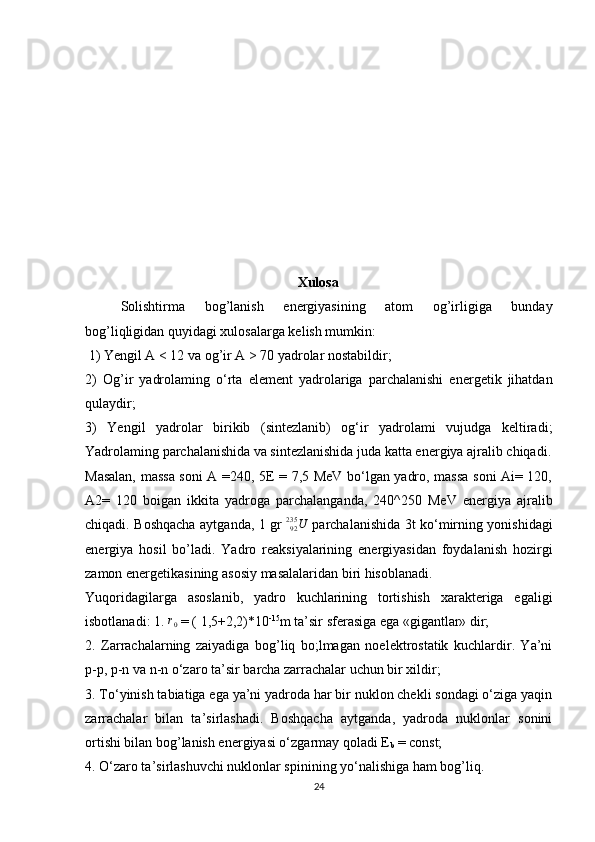   Xulosa
Solishtirma   bog’lanish   energiyasining   atom   og’irligiga   bunday
bog’liqligidan quyidagi xulosalarga kelish mumkin:
 1) Yengil A < 12 va og’ir A > 70 yadrolar nostabildir; 
2)   Og’ir   yadrolaming   o‘rta   element   yadrolariga   parchalanishi   energetik   jihatdan
qulaydir; 
3)   Yengil   yadrolar   birikib   (sintezlanib)   og‘ir   yadrolami   vujudga   keltiradi;
Yadrolaming parchalanishida va sintezlanishida juda katta energiya ajralib chiqadi.
Masalan, massa soni A =240, 5E = 7,5 MeV bo‘lgan yadro, massa soni Ai= 120,
A2=   120   boigan   ikkita   yadroga   parchalanganda,   240^250   MeV   energiya   ajralib
chiqadi. Boshqacha aytganda, 1 gr  U92235   parchalanishida 3t ko‘mirning yonishidagi
energiya   hosil   bo’ladi.   Yadro   reaksiyalarining   energiyasidan   foydalanish   hozirgi
zamon energetikasining asosiy masalalaridan biri hisoblanadi.
Yuqoridagilarga   asoslanib,   yadro   kuchlarining   tortishish   xarakteriga   egaligi
isbotlanadi: 1. 	
r0  = ( 1,5+2,2)*10 -15
m ta’sir sferasiga ega «gigantlar» dir; 
2.   Zarrachalarning   zaiyadiga   bog’liq   bo;lmagan   noelektrostatik   kuchlardir.   Ya’ni
p-p, p-n va n-n o‘zaro ta’sir barcha zarrachalar uchun bir xildir; 
3. To‘yinish tabiatiga ega ya’ni yadroda har bir nuklon chekli sondagi o‘ziga yaqin
zarrachalar   bilan   ta’sirlashadi.   Boshqacha   aytganda,   yadroda   nuklonlar   sonini
ortishi bilan bog’lanish energiyasi o‘zgarmay qoladi E
b  = const; 
4. O‘zaro ta’sirlashuvchi nuklonlar spinining yo‘nalishiga ham bog’liq. 
24 