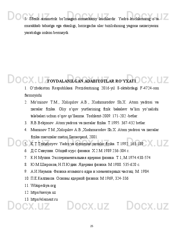 5.   Sferik   simmetrik   bo’lmagan   nomarkaziy   kuchlardir.   Yadro   kuchlarining   o‘ta
murakkab tabiatga ega ekanligi, hozirgacha ular tuzilishining yagona nazariyasini
yaratishga imkon bermaydi.
FOYDALANILGAN ADABIYOTLAR RO’YXATI
1.   O‘zbekiston   Respublikasi   Prezidentining   2016-yil   8-oktabrdagi   F-4724-son
farmoyishi
2. M o‘minov   T.M.,   Xoliqulov   A.B.,   Xushmurodov   Sh.X.   Atom   yadrosi   va
zarralar   fizika.   Oliy   o‘quv   yurtlarining   fizik   bakalavr   ta’lim   yo‘nalishi
talabalari uchun o‘quv qo‘llanma. Toshkent-2009. 171-202 -betlar.
3. R.B.Bekjonov. Atom yadrosi va zarralar fizika. T.1995. 367-432 betlar.
4. Muminov T.M.,Xoliqulov A.B.,Xushmurodov Sh.X. Atom yadrosi va zarralar
fizika maruzalar matini Samarqand, 2001.
5. K.T.Teshaboyev. Yadro va elementar zarralar fizika. T.1992. 163-189
6. Д.С.Сивухин. Общий курс физики.  X .2.М.1989.236-304 с.
7. К.Н.Мухин. Экспериментальная ядерная физика.  T .1, М.1974.438-574
8. Ю.М.Широков, Н.П.Юдин. Ядерная физика. М.1980. 535-620 с.
9. А.И.Наумов. Физика атомного ядра и элементарных частиц.  M . 1984. 
10. П.Е.Калпаков. Основы ядерной физики. М.1969, 324-336
11. Wikipediya.org   
12. https//saviya.uz
13. https//element.ru
25 